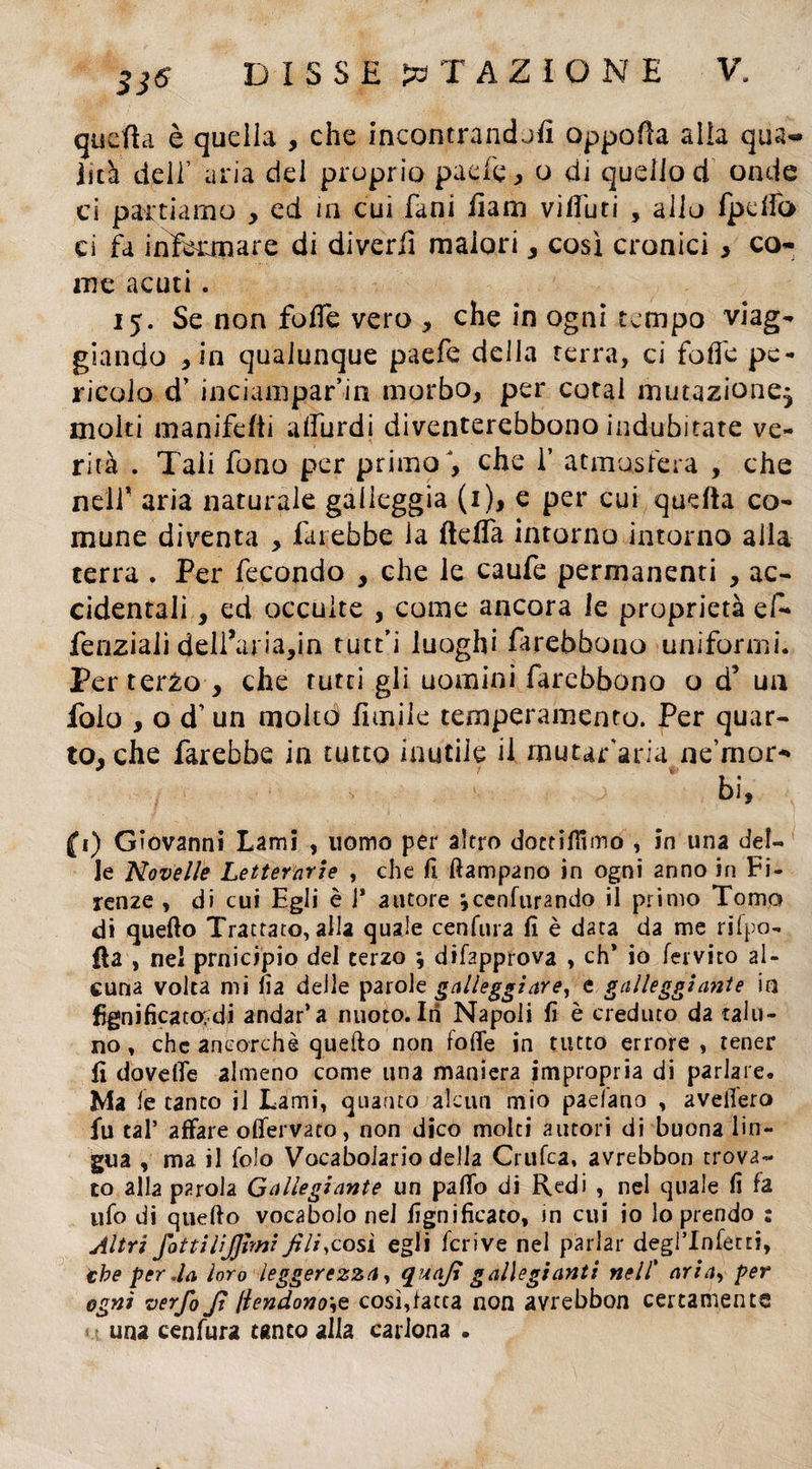 quella è quella , che incontrandoli oppofla alla qua¬ lità dell’ aria del proprio paefe * o di quello d onde ci partiamo , ed in cui fani liam vi duri , allo fpelfo cì fa infeanare di diverii malori, così cronici > co¬ me acuti. 15. Se non fofTe vero , che in ogni tempo viag¬ giando , in qualunque paefe delia terra, ci folle pe¬ ricolo d’ inciampar’in morbo, per cotal mutazione; moki ma nife (ti alfurdi diventerebbono indubitate ve¬ rità . Tali fono per primo , che ì’ atmosfera , che neir aria naturale galleggia (1), e per cui quella co¬ mune diventa , farebbe la fteffa intorno intorno alla terra . Per fecondo , che le caufe permanenti , ac¬ cidentali , ed occulte , come ancora le proprietà ef- fenziali delibai ia,in tutu luoghi farebbono uniformi. Per terza , che tutri gli uomini farebbono o d’ un Polo , o d’un molto limile temperamento. Per quar¬ to, che farebbe in tutto inutile il mutar'aria ne’mor- bi, (1) Giovanni Lami , uomo per altro dottiamo , in una del¬ le Novelle Letterarie , che fi ftampano in ogni anno in Fi. lenze , di cui Egli è i* autore jeenfurando il primo Tomo di quello Trattato, alla quale cenfura lì è data da me rifpo- fla , nel prnicipio del terzo \ difapprova , eh* io fervito al¬ cuna volta mi fia delle parole galleggiare, e galleggiante in lignifica cadi andar’a nuoto. Iti Napoli fi è creduto da talu¬ no , che ancorché quello non folle in tutto errore , tener fi doveflfe almeno come una maniera impropria di parlare. Ma le tanto il Lami, quanto alcun mio paefauo , avefiero fu tal* affare olfervato, non dico molti autori di buona lin¬ gua , ma il fo!o Vocabolario della Crufca, avrebbon trova¬ to alla parola G allegi ante un palio di Redi , nel quale fi fa ufo di quello vocabolo nel lignificato, in cui io lo prendo : Altri fottiiijjhni Jili,cosi egli fcrive nel parlar degrinfecti, thè per .la loro leggerezza, quajl galletgiunti nell’ aria, per ogni verfi Jì (lendono\Q così,latta non avrebbon certamente una cenfura tanto alla carlona .
