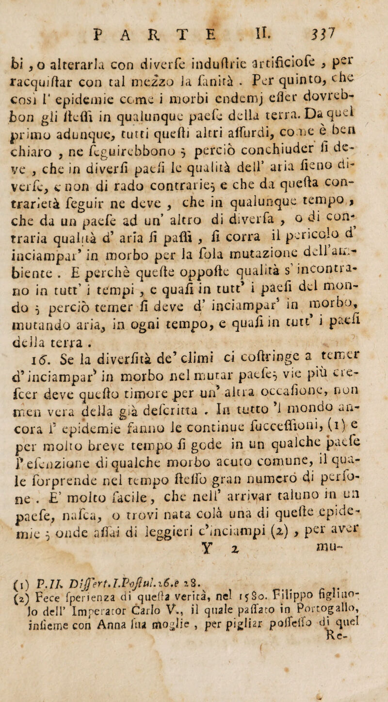 bi * o alterarla con divette induftrie artificiofe * pcl racquiftar con tal mezzo la fanirà . Per quinto* che così 1* epidemie come i morbi endemj efier dovreb- bon gii Itefli in qualunque paele della terra. Da quei primo adunque* tutti quelli altri afiurdi, come è. bea chiaro * ne teguirebbono 5 perciò conchiuder il de¬ ve * che in diverii patii le qualità dell’ aria fieno di¬ verte* c non di rado contrarie} e che da quella con¬ trarietà feguir ne deve * che in qualunque tempo * che da un patte ad un’ altro di diverfa * o di con¬ traria qualità d* aria fi pafli * fi corra il pericolo d inciampar* in morbo per la fola mutazione dell am¬ biente . E perchè quelle oppafte qualità s incontra¬ no in tutt’ i tempi * e quafi in tutt* i paefi del mon¬ do } perciò temer il deve d’ inciampar* in morbo, mutando aria* in ogni tempo, e quafi in tutt* i paefi delia terra . 16. Se la diverfità de* climi ci coftringe a temer d9 inciampar* in morbo nel mutar paete} vie più eie- feer deve quello timore per un5 altra occafione, non men vera della già deferitta . In tutto 1 mondo an¬ cora f epidemie fanno le continue fucceffioni, U) e per molto breve tempo fi gode in un qualche patte f etenziune di qualche morbo acuto comune, il qua¬ le forprende nel tempo ftefio gran numerò di palo¬ ne . E’ molto facile* che nell* arrivar taluno in un paefe, nafta* o trovi nata cola una di quelle .epide¬ mie 5 onde afidi di leggieri cÙnciampi (2) , per aver Y 2 mu~ (1) P.IL Dìffert»T.VvJÌni. 16.e 18. (2) Fece fperienza di quella verità, nel ijSo. Filippo figliuo¬ lo dell’ Imperaror Carlo V., il quale pattato in Portogallo, infierne con Anna ùu moglie , per pigliar pojfeifo di quel