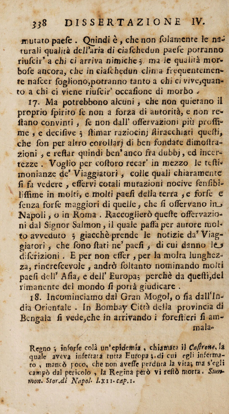 ramato paefe . Quindi è, che non foiamente le na- turali qualità dell’aria di ciafchedun paefe porranno riufcir’ a chi ci arriva ni mi e he $ ma ie qualità mor- bofe ancora, che in ciafchedun clima frequentemen- te nafcer fogiiono,potranno tanto a chi ci vjve,quan- to a chi ci viene riufcir’ accattone di morbo * 17. Ma potrebbono alcuni , che non quietano il proprio fpiriro le non a forza di autorità, e non re- ilano convinti , fe non dall’ oflervazioni più profil¬ ine , e decìfive 5 fiimar raziocini fliraechiàti quelli* che fon per altro corollari di ben fondate dimoltra- zioni * e reftar quindi ben*anco fra dubbj, ed incer¬ tezze . Voglio per coltoro recar’ in mezzo le tetti* ìtionianze de’ Viaggiatori * colle quali chiaramente fi fa vedere > effèrvi cotali mutazioni nocive fenfibi- liffime in molti* e molti paefi delia terra ,e forfè e fenza forfè maggiori di quelle, che fi ofierVano in_> Napoli, o in Roma . Raccoglierò quelle oflervazio- ni dal Signor Salmon * il quale palla per autore mol¬ to avveduto y giacché prende le notizie da5 Viag¬ giatori , che fono flati ne5 paefi * di cui danno ìtj diferizioni < E per non eller , per la molta lunghez¬ za, rincrefcevole , andrò follante nominando molti paefi dell5 Alla, e dell* Europa, perchè da quelli,del rimanente del mondo fi porrà giudicare . 18. Incominciamo dal Gran Mogol, o tta dall*In¬ dia Orientale - In Bombay Città della provincia di Bengala fi vede,che in arrivando i forefìieri fi am¬ mala* Regno 1 in forfè colà un’epidemia * chiarita il CaliroHéyh quale aveva infettata tutta Europa di cui egli inferma¬ to , mancò poco, che non avelie perdura la vita; ma s’egls campò dal pericolo , la Regina però vi feftò morta* Surn» tnon* StorM Napol- hxu*cap.u