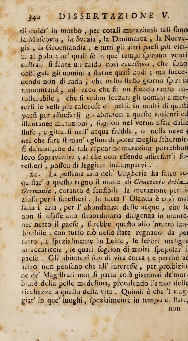 dì cader’ in morbo , per cotali mutazioni: tali fona h Mofcovia , la Svezia , la Danimarca , la Norve¬ gia , la Groenlandia , e tutti gii altri paefi più vici- rii al polo j ne’ quali fè in que’ tempi ifpirono venti aulitali li lente u:> caldo così ecccliìvo , che fono obbligati gli uomini a ftarne quali nudi $ ma fucce- dendo non di rado , che nello ltcfìo giorno Ipiri la tramontana , ed ecco che fa un freddo tanto in¬ tollerabile , che lì vedon forzati gii uomini a met¬ terli le velti più calorofe di pelli. In molti di quelli paefi per affuefarfi gli abitatori a quelle violenti ed i Ita n canee mutazioni , foglion nel verno ufcir dalle fiufe , e gitcaiil nell’ acqua fredda , o nella neve j nel che fare fi iman’ eglino di poter meglio Ichermir- fi da’mali,che da tali repentine mutazioni putrebbon loro fopravenire $ al che non eflendo alfuefatt’i fo- refiieri , pofibij di leggieri inciamparvi . zi. La peffima aria dell’ Ungheria ha fatto ac- quiftar’ a quello regno il nume di Cemeterio dtlla~s Germania , cotanto è fenfibile la mutazione perni- ziofa per i torelli eri , In tutta Y Olanda è così mai fana 1’ aria , per i' abondanza delle acque , che le non fi ufalfe una firaordinaria diligenza in mante¬ ner netto il paefe , farebbe quello allo ’ntutto ina¬ bitabile : con tutto ciò nella fiate regnano da pei tutto , e fpezialmente in Leide * le febbri maligne attaccaticele > le quali foglion di molti IpopoJar’ h paefe . Gli abitatori fon di vita corra 5 e perchè ac altro non penfano che all’ interdfe , per proibizio¬ ne de’ Magiftrati non fi parla colà giammai de’mor- bini è della pelle medefima, prevalendo l’amor delie ricchezze a quello della vita . Quindi è che ’l viag¬ giar’ in que* luoghi, fpezialmente in tempo di fiate, non V