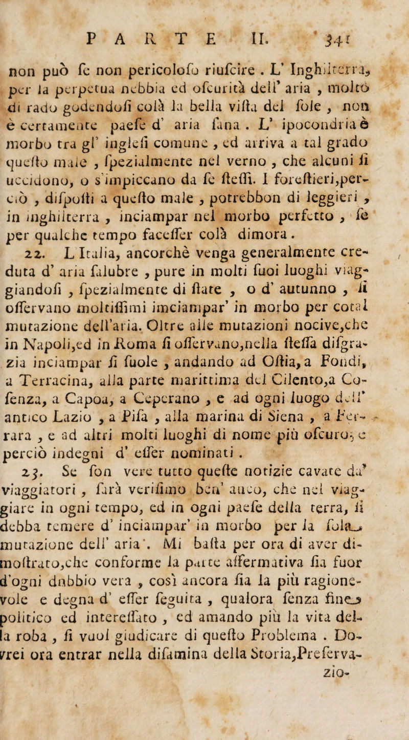 non può fe non pericolo^ riufcire . L’ Inghilterra, per la perpetua nebbia ed ofeurità dell’ aria , molto di rado godendoli colà Ja beila viltà dei fole , non è certamente paefe d' aria Tana. LJ ipocondria è morbo tra gl’ inglefi comune , ed arriva a tal grado quello male , IpeziaJmente nel verno , che alcuni il uccidono, o s impiccano da fe dedì. I foreftieri,per¬ ciò , difpolti a quello male , potrebbon di leggieri , in Inghilterra , inciampar nel morbo perfetto , fe per qualche tempo facelìer colà dimora . 2z. L Italia, ancorché venga generalmente cre¬ duta d’ aria lalubre , pure in molti Tuoi luoghi viag¬ giandoli , fpezialmente di date , od’ autunno , lì olfervano moltifiìmi imeiampar’ in morbo per cotal mutazione dell’aria. Oltre alle mutazioni nocive,che in Napoli,ed in Roma fi odervano,nella della diigra* zia inciampar fi fuole , andando ad Odia, a Fondi, a Terracina, alla parte marittima del Cilento,a Co- fenza, a Capou, a Ceperano , e ad ogni luogo delf antico Lazio , a Pifa , alia marina di Siena , a Fer¬ rara , e ad altri molti luoghi di nome più ofeuro-, c perciò indegni d’ elfer nominati . 23. Se fon vere tutto quede notizie cavate da* viaggiatori , farà verifimo ben’ anco, che nei viag¬ giare in ogni tempo, ed in ogni paefe della terra, li debba temere d’ inciampar' in morbo per la folto mutazione dell' aria’. Mi balta per ora di aver di- modrato,che conforme la patte affermativa da fuor d ogai dubbio vera , cosi ancora fia la più ragione¬ vole e degna d’ eller feguita , qualora fenza fine_^ politico ed interelfato , cd amando piu la vita del¬ la roba , fi vuol giudicare di quello Problema . Do¬ rrei ora entrar nella difamina della Storia,Preferva- zio-