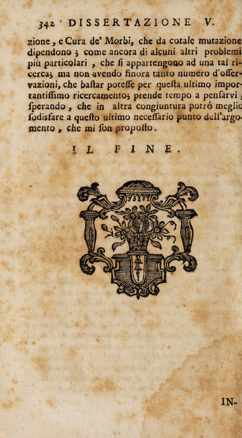 zione , e Cura de* Morbi, che da cotale mutazione dipendono 5 come ancora dì alcuni altri problemi più particolari , che fi appartengono ad una tal ri- cercai ma non avendo finora tanto numero d’offer- vazioni, che badar poteflTe per queda ultimo impor- tantidìmo ricercamentoi prende tempo a penfarvi j fperando , che in altra congiuntura potrò meglio fodisfare a quedo ultimo necelfario punto deii’argq« mento , che mi fon propolto. |L FINE» \ IN-