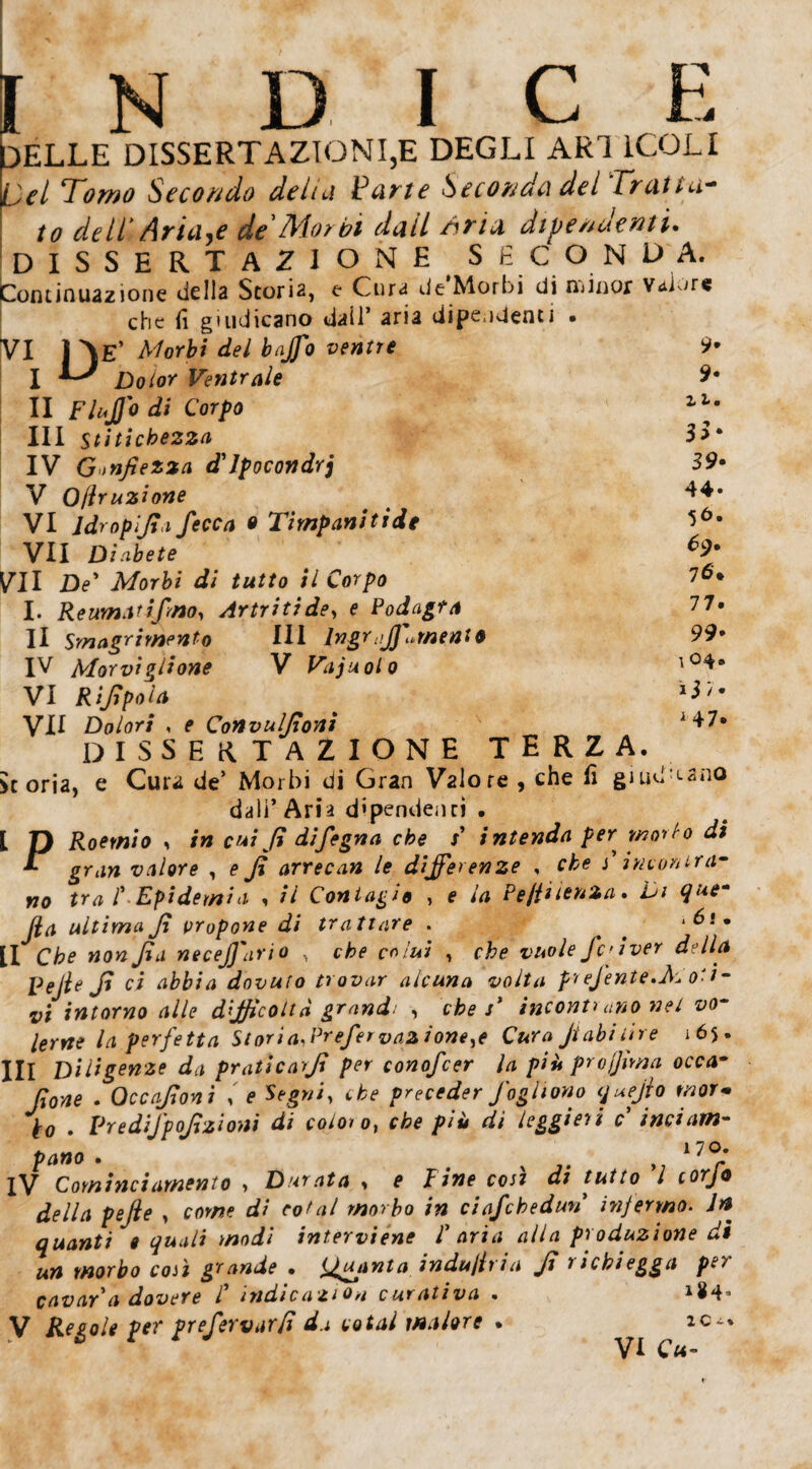 INDICE DELLE DISSERTAZIONI,E DEGLI ARI 1COLI Del Tomo Secondo delui Parte Seconda del Tratta¬ to dell Ariane de'Morbi dall Aria dipendenti* DISSERTACI O N E S fi C O N DA. Continuazione della StorÌ2} e Cura de Morbi di ndnor VaLre che fi giudicano dail’ aria dipendenti • VI 1 Ve’ Morbi del bajfo ventre 9* I Dolor Ventrale 9* II FluJJodi Corpo zlf III stitichezza 3> * IV Gonfiezza d'ipocondri S9- V Ojlruzione . ^4» VI ldropljta fecca o Timpani ti de VII Diabete O- VII De* Morbi di tutto il Corpo I6' I. ReumMifmo, Artritide, e Podagra 77# Il Smagrirnento IH lngrajfuìnent* 99• IV Morvigirone V Vajuolo l0^8 VI Rifipola **'• VH Dolori , e Convulfioni 1 +7* DISSERTAZIONE TERZA, storia, e Cura de’ Morbi di Gran Valore , che fi guid ano dall’Aria dipendenti . [ D Roetnio * in cut fi difegna che F intenda per mollo di T gran valore , e fi arrecan le differenze , che j’ incontra¬ no tra F Epidemia , il Contagio , e la Pe/iitenia. Di quem jla ultima fi propone di trattare . . .6i. II Cb* «orc fi a necejj'ario , rWa? , vuole fi' iver della Pefie fi ci abbia dovuto trovar alcuna volta preJente.M o-t- vi intorno alle difficoltà grand: , che s* incoriti ano nel vo¬ lerne la perfetta Storia, Prefer v azione ^e Cura Jtabi lire 165. Ili Diligenze da pratica fi per conofcer la più profima occa~ fione . Occafioni e che preceder foghono tjuejio mor¬ bo . Predifpofizioni di coloro, tib* />/« di leggieri c inciam¬ pano . # x l7<?.* iV Cominci amento > Durata * e ì ine cosi di tutto l torjo della pefie , cow? d/ eo/n/ morbo in ciafchedun infermo. Jn quanti '» quali modi interviene F aria alla produzione di un morbo coli grande • tfuanta indù tir i a fi 1 i chi egga pei cavar a dovere F indicazioni curativa . *$4- V Regole per prefertiarfi da potai malore . ic~%