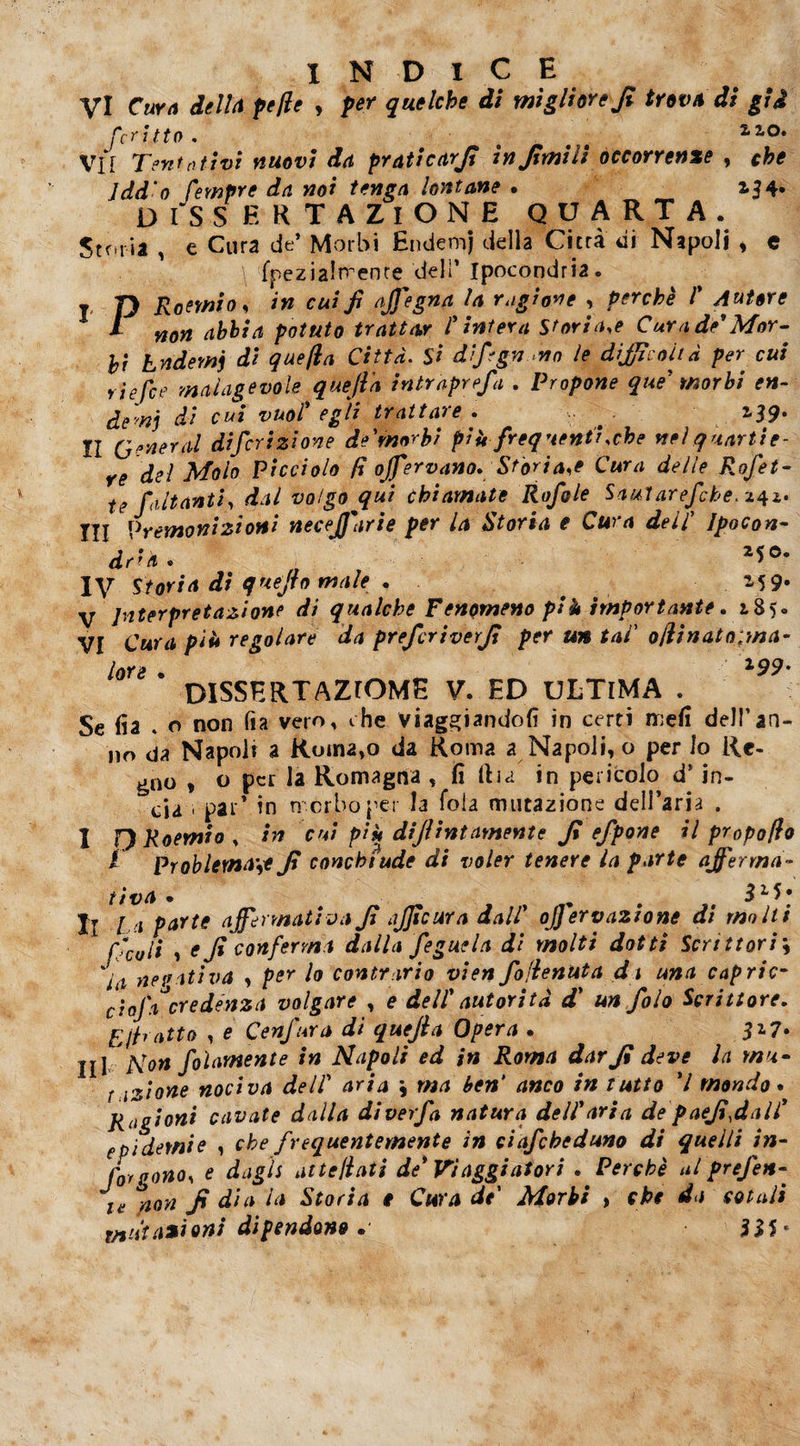 vi Curo delta pelle , per quelche di migliore Jì trova di gii feri ito. t 2,ao* Vii Tentativi nuovi da praticar/? ìnfimiìi occorrente , che Jdd'o fempre da noi tenga lontane . 154. dissertazione quarta. Storia , e Cura de’ Morbi Endemj della Citrà di Napoli * e \ fpezialtrenre deli’ Ipocondria. t jy Ro?mio, in cui fi affegna la ragione , perchè V Autore l mn abbia potuto trattar l'intera Storiale Cura de' Mor¬ bi Endemj di quella Città. Si d’fign no le difficoltà per cui riefee malagevole queft'a intraprefa . Propone que' morbi en¬ demj di cui vuol' e gii trattare. i39* Il General diferizione de'rnorbi più frequenti .che nel quartie¬ re del Molo Picciolo fi offervano. Storiai Cura delle Rofet- te fiutanti, dal volgo qui chiamate Rofiole Saularefche.z^z. Ili Premonizioni neceJJarie per la Storia e Cura dell Ipocon¬ dria. 2*e* ly Storia di quefio male . . 15 9* V Interpretazione di qualche Fenomeno più importante. 185* VI Cura più regolare da preferì ver fi per un tal' olii nato/ma¬ lore • l99' DISSERTAZrOME V. ED ULTIMA . Se fia . o non fia vero, ehe viaggiandoli in certi meli dell’an¬ no da Napoli a Ruin2,o da Roma a Napoli, o per lo Re¬ gno , o per la Romagna , fi (La in pericolo d* in- cia ' par’ in morbo per la fola mutazione dell’aria . I ORoemio, in cui più diflintamente fi efpone il propolio i Problema\e fi conchiude di voler tenere la parte afferma¬ tiva . # . $L>* Il La parte affermativa fi afficura dall' oj] ervazione di molti 1 fico li 1 e fi conferma dalla fegue la di molti dotti Scrittori\ %ia negativa , per lo contrario vien fo/ienuta dt una capric¬ cio}'a* credenza volgare , e dell' autorità d’ un foto Scrittore, ritratto , e Ceffata dì quejia Opera . 517. jjl Non fohmente in Napoli ed in Roma dar fi deve la rnu- f lZÌone nociva dell' aria ; ma ben* anco in tutto V mondo. Ragioni cavate dalla diverfa natura dell'aria de paefi,dall' epidemie , che frequentemente in ciafcheduno di quelli in¬ fot gono, e dagli attejìati de' Viaggiatori . Perchè al prefen- ie non fi dia la Storia t Cura de' Morbi , che da cotali mutazioni dipendono . 335 *