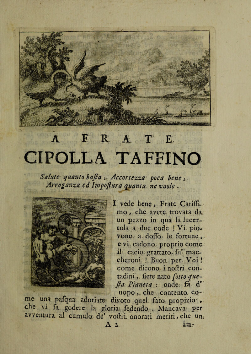 Salute quanto bafla %» Accortezza1 foca bene Arroganza ed Inifofiura quanta. ne vuole « I vede bene, Frate Carifìi- mo che avete, trovata da un pezzo in qua la lucer¬ tola a due code ! Vi. pio¬ vono, a doflb, le.fortune,, e vi cadono proprio come il cacio» grattato» fu’ mac¬ cheroni ! , Buom per Voi ! come dicono i noftri con¬ tadini liete nato [otto que¬ sta Pianeta :: onde; fà d* uopo che; contento co¬ me una pafqua adoriate divoto quel, fato propizio , che vi fa godercr la gloriai fedendo . Mancava per avventura al cumulo; dé’ voliri. onorati meriti* che uir A z. im- A. F R A T E. CIPOLLA T AFFINO