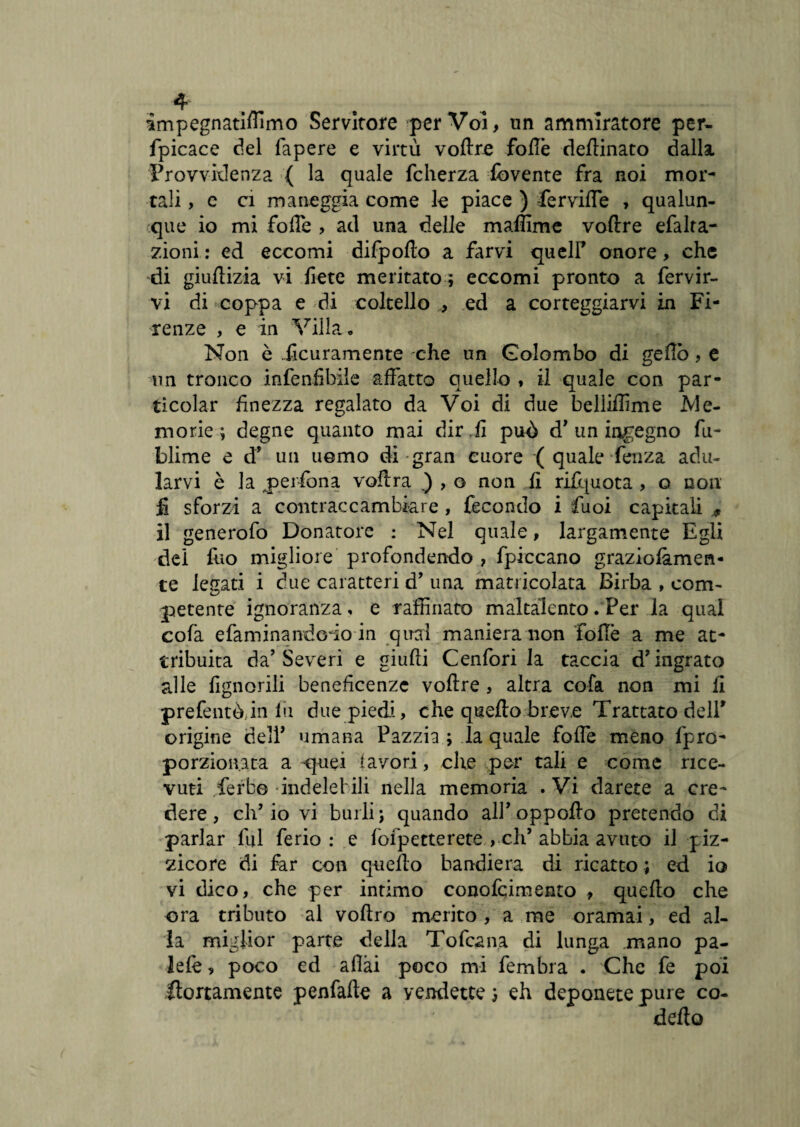 impegnatidimo Servitore per Voi, un ammiratore per- fpicace del lapere e virtù voftre fodè rìedinato dalla. Provvidenza { la quale fcherza fbvente fra noi mor¬ tali , e ci maneggia come le piace ) -fervide , qualun¬ que io mi fofTe , ad una delle maflime voftre efalta- zioni : ed eccomi difpofto a farvi queir onore, che di giuftizia vi liete meritato ; eccomi pronto a fervir- vi di * coppa e di coltello , ed a corteggiarvi in Fi¬ renze , e in Villa., Non è ficuramente che un Colombo di gello, e un tronco infenfibile affatto quello * il quale con par- ticolar finezza regalato da Voi di due belliffime .Me¬ morie; degne quanto mai dir .li puù d’un indegno fu- blime e d' un uomo di gran cuore ( quale lenza adu¬ larvi è la perfòna voftra ) , o non li rifquota , o non £ sforzi a contraccambiare , fecondo i fuoi capitali M il generofo Donatore : Nel quale, largamente Egli dei fuo migliore profondendo , fpiccano graziolàmen- te legati i due caratteri d’ una matricolata Birba , com¬ petente ignoranza, e raffinato maltalento. Per la qual colà efaminandoio in qual maniera non folle a me at¬ tribuita da’Severi e giudi Cenfori la taccia d’ingrato alle lignorili beneficenze vodre , altra cofa non mi li prefentòjn fu due piedi, che quello breve Trattato dell' origine delP umana Pazzia ; la quale foffe meno fpro- porzioivata a quei lavori, che per tali e come rice¬ vuti Serbo indelebili nella memoria .Vi darete a cre¬ dere, eh’io vi burli; quando all' oppodo pretendo di parlar fui ferio : e fofpetterete , eh’abbia avuto il piz¬ zicore di far con quello bandiera di ricatto ; ed io vi dico, che per intimo conofcimento , quefto che ora tributo al vodro merito , a me oramai, ed al¬ la miglior parte della Tofcana di lunga .mano pa¬ le le , poco ed adài poco mi fembra . Che fe poi stortamente penfade a vendette ; eh deponete pure co- delio