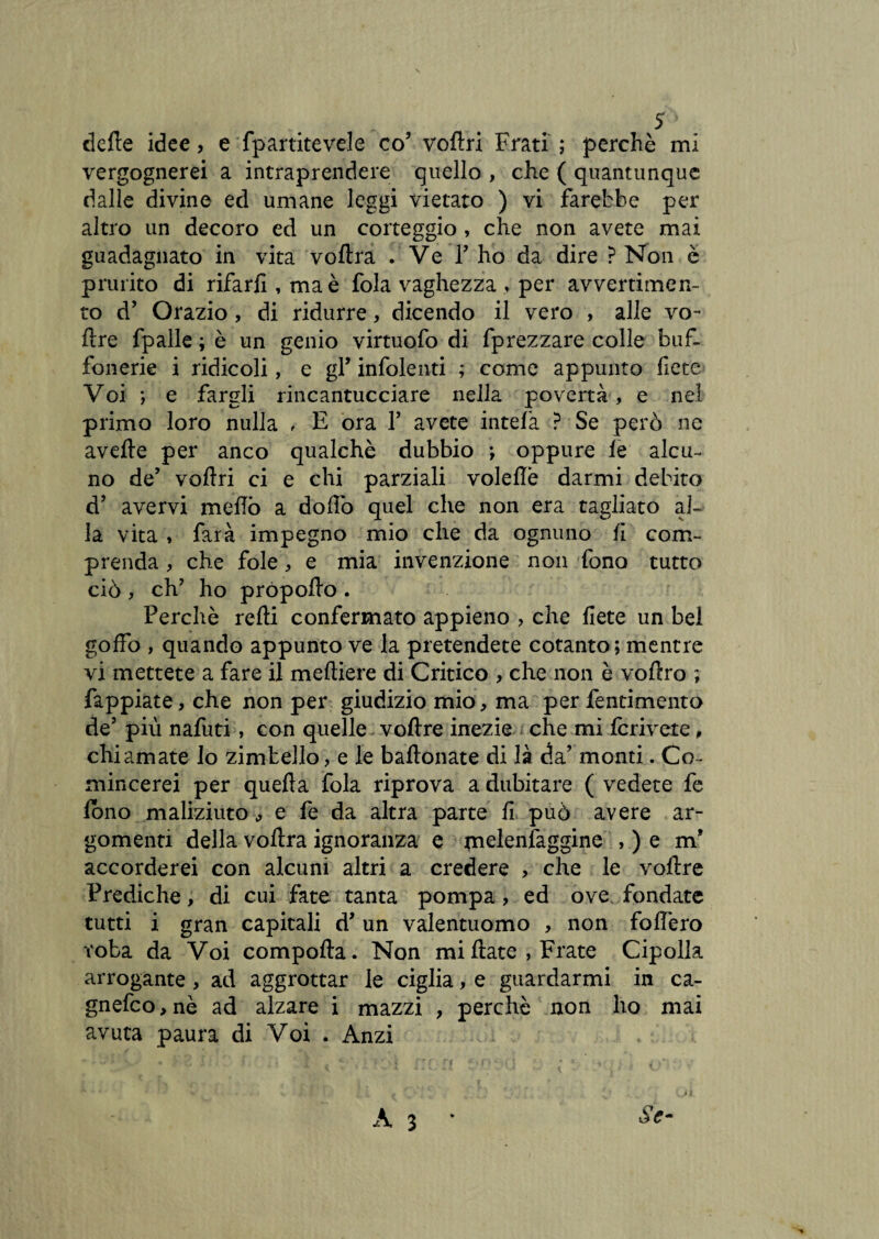 dette idee, e fpartitevele co5 vottri Frati ; perchè mi vergognerei a intraprendere quello , che ( quantunque dalle divine ed umane leggi vietato ) vi farebbe per altro un decoro ed un corteggio , che non avete mai guadagnato in vita voftra . Ve P ho da dire ? Non è prurito di rifarli, ma è fola vaghezza , per avvertimen¬ to d’ Orazio, di ridurre, dicendo il vero , alle vo- ttre fpalle ; è un genio virtuofo di fprezzare colle buf¬ fonerie i ridicoli, e gl’ infoienti ; come appunto fiere Voi *, e fargli rincantucciare nella povertà, e nel primo loro nulla , E ora Y avete intela ? Se però ne avelie per anco qualchè dubbio ; oppure le alcu¬ no de’ vottri ci e chi parziali voleflè darmi debito dJ avervi metto a dotto quel che non era tagliato al¬ la vita , farà impegno mio che da ognuno li com¬ prenda , che fole, e mia invenzione non fono tutto ciò , ch? ho própotto . Perchè retti confermato appieno , che liete un bel goffo , quando appunto ve la pretendete cotanto; mentre vi mettete a fare il meftiere di Critico , che non è voffro ; fappiate, che non per giudizio mio, ma per fentimento de5 più nafuti, con quelle vottre inezie che mi Icriveie, chiamate lo zimbello, e le battoliate di là da’ monti. Co- mincerei per quella fola riprova a dubitare ( vedete fe lono maliziuto, e fe da altra parte li può avere ar¬ gomenti della voftra ignoranza e melenfaggine , ) e m* accorderei con alcuni altri a credere , che le vottre Prediche, di cui fate tanta pompa, ed ove, fondate tutti i gran capitali d’ un valentuomo , non follerò roba da Voi comporta. Non mi Hate , Frate Cipolla arrogante, ad aggrottar le ciglia, e guardarmi in ca- gnefco,nè ad alzare i mazzi , perchè non ho mai avuta paura di Voi . Anzi