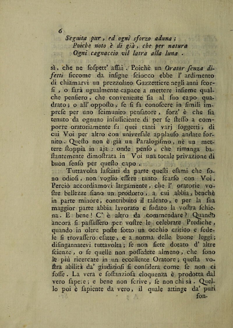 Seguita pur, ed ogni sforzo aduna ; Poiché noto è di già , che per natura Ogni cagnaccio vii latra alla luna . sì, che ne fofpett’ affai . Poiché un Orator fenza di¬ fetti liccome da infigne fciocco ebbe P ardimento di chiamarvi un prezzolato Gazzettiere negli anni fcor- fi , o farà ugualmente capace a mettere infieme qual¬ che penfiero , che conveniente fia al fuo capo qua¬ drato ; o all’ oppofto , fe fi fa conofcere in limili im- prefe per uno Scimunito penfatore , forz’ è che fia tenuto da ognuno infufficiente di per fe fteffò a com¬ porre oratoriamente fu quei tanti varj (oggetti , di cui Voi per altro con univerfale applaufo andate for¬ nito . Quello non è già un Paralogismo, nè un met¬ tere doppia in aja ; onde penfo, che rimanga ba- ftantemente dimoftrata in Voi una totale privazione di buon fenfo per queffo capo . Tuttavolta lafciati da parte quelli efami che fo¬ no odiofi, non voglio eflère tanto fcarfo con Voi. Perciò accordiamovi largamente, che P oratorie vo- fìre bellezze fiano un prodotto > a cui abbia, benché in parte minore, contribuito il talento, e per la fua maggior parte abbia lavorato e fudato la voftra fchie- na. E bene! C’ è altro da commendare? Quandb ancora fi paflaffero per voffre le celebrate Prediche > quando in oltre pofte (otto un occhio critico e fede¬ le fi trovalfero. efatte, e a norma delle buone leggi; difingannatevi tuttavolta ; fe non liete dotato d’ altre fcienze , o fe quelle non poffèdete almeno , che fono lfc più ricercate in un eccellente Oratore ; quefta vo¬ ftra abilità da’ giudizio!! fi confiderà come fe non ci foffe . La vera e foftanziofa eloquenza è prodotta dal vero fapeie ; e bene non fcrive , fe non chi sà . Quel¬ lo poi è fapiente da vero, il quale attinge da’ puri ~ * fon-