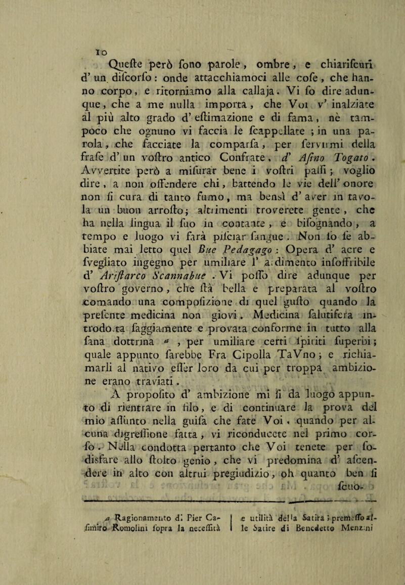 Quefte però fono parole, ombre, e chiarifcuri d’ un diteorfo : onde attacchiamoci alle cofe , che han¬ no corpo, e ritorniamo alla callaja. Vi fo dire adun¬ que, che a me nulla importa, che Voi v’ inalziate al più alto grado d’ eftimazione e di fama , nè tam¬ poco che ognuno vi faccia le Cappellate ; in una pa¬ rola , che facciate la comparfa, per fervnmi della frafe d’ un voftro antico Confrate , d’ Afino Togato . Avvertite però a milurar bene i volt ri palfi -, voglio dire , a non offendere chi, battendo le vie dell’ onore non fi cura di tanto fumo, ma bensì d’aver in tavo¬ la un buon arrollo; altrimenti troverete gente , che ha nella lingua il fuo in contante , e bifognando , a tempo e luogo vi farà pifciar l'angue . Non io fe ab¬ biate mai letto quel Bue Pedagago : Opera d’ acre e fvegliato ingegno per umiliare 1* a. dimento infoffribile d’ Arìftarco Scannabue . Vi pollo dire adunque per voflro governo, che dà bella e preparata al voflro .comando una compolizione di quel gufio quando la prefente medicina non giovi. Medicina falutifera in¬ trodótta faggiamente e provata conforme in tutto alla fana dottrina a , per umiliare certi ipititi fuperbi ; quale appunto farebbe Fra Cipolla TaVno i e richia¬ marli al nativo efl’er loro da cui per troppa ambizio¬ ne erano traviati,. A propofito d’ ambizione mi fi da luogo appun¬ to di rientrare in filo, e di continuare la prova del mio afliinto nella guifa che fate Voi » quando per al¬ cuna digrelhone fatta , vi riconducete nel primo cor- fo . Nella condotta pertanto che Voi tenete per fo- disfare allo fiolto genio , che vi predomina d’ afeen- dere in alto con altrui pregiudizio, oh quanto ben li i fcuo- a Ragionamento di Pier Ca- ..fimiro Komolini l’opra la aeceflità e utilità del*a Satira > premetto al¬ le Satire di Benedetto Menimi