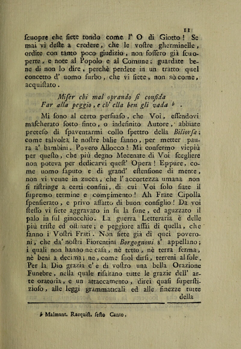 fcuopre che liete tondo come l9 O di Giotto ! Se mai vi delire, a credere, che le voftre gherminelle , ordite con tanto poco giudizio, non fodero già fcuo- perte, e note al Popolo e ài Comune ; guardate be¬ ne di non lo dire , perchè perdete in un tratto quel concetto d’ uomo furbo, che vi liete, non sò come > acquiftato. Mifer chi mal oprando fi confida Far alla peggio , e cìf ella ben gli vada b . Mi fono al certo perfuafo , che Voi, effèndovi mafcherato folto finto, o indefinito Autore,* abbiate pretefo di fpaventarmi collo fpettro della Biliorfa ; come talvolta le noftre balie fanno, per metter pau¬ ra a' bambini. Povero Allocco ! Mi confermo viepiù per quello, che più degno Mecenate di Voi fcegliere non poteva per dedicarvi quell’ Operai Eppure, co¬ me uomo faputo e di grand’ eftenfione di mente, non vi venne in zucca, che V accortezza umana non fi riftringe a certi confini, di cui Voi folo fiate il fupremo termine e compimento ! Ah Frate Cipolla fpenfierato , e privo affatto di buon configlio ! Da voi fteflò vi liete aggravato in fu la fune , ed aguzzato il palo in lui ginocchio. La guerra Letteraria è delle più trifte ed olbaate ; e peggiore affai di quella, che fanno i Volt ri Frati. Non liete già di quei po vero¬ ni , che da’ noilri Fiorentini Borgognoni s’ appellano ; i quali non hanno ne cala, nè tetto, nè terra ferma, nè beni a decima; ne, come fuol dirli, terreni alfole. Per la Dio grazia c’ e di voftro una bella Orazione Funebre , nella quale rifaitano tutte le grazie dell’ ar¬ te oratoria, e un attaccamento , direi quali fuperlli- ziofo, alle leggi grammaticali ed alle finezze tutte della b Malmint. Racquift, fello Canto »