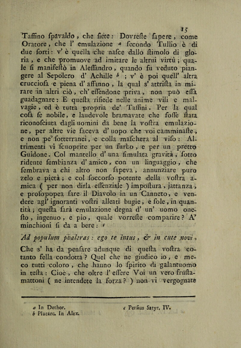 '*5 Taffino fpavaldo , che flètè : Dovrete fapere , come Oratore, che Y emulazione a fecondo Tullio è di due forti: v’ è quella che nafce dallo ftimolo di glo¬ ria , e che promuove ad imitare le altrui virtù ; qua¬ le fi manifeftò in Aleftandro, quando fu veduto pian- gere al Sepolcro d’ Achille h ; v’ è poi queir altra crucciofa e piena d’ affanno , la qual s’ attrifia in mi¬ rare in altri ciò , eh’ effendone privai non può ella guadagnare : E quella rifiede nelle anime vili e mal¬ vagie, ed è tutta propria de’ Taffini. Per la qual cofa le nobile, e laudevole bramavate che follè fiata riconofciuta dagli uomini da bene la voftra emulazio¬ ne, per altre vie faceva d’uopo che voi camminafte, e non pé? fotterranei, e colla mafehera al vifo : Al¬ trimenti vi Icuoprite per un furbo , e per un pretto Guidone. Col mantello d’una Emulata gravità, fotto ridente fembianza d’amico, con un linguaggio, che fembrava a chi altro non fapeva, annunziare puro zelo e pietà ; e col foccorfo potente della voftra a- mica ( per non dirla eftènziale ) impóftura , iattanza -, e profopopea fare il Diavolo in un Canneto , e ven¬ dere agl’ ignoranti veltri alleati bugie, e fole , in quan¬ tità ; quella farà emulazione degna d’ un’ uomo Que¬ llo , ingenuo , e pio, quale vorrefte comparire ? A* minchioni fi da a bere : * Ad pop uhm pbahras : ego te ìntus , & in cute novi * Che s’ ha da penfare adunque di quella voftra co¬ tanto fella condotta ? Quel che ne giudico io, e me¬ co tutti coloro > che hanno lo fpirito di galantuomo in tefta : Cioè , che oltre T effere Voi un vero frufta- mattoni ( ne intendete la forza? ) non vi vergognate a In Dethor. b PI utarc. In Alex, c Per5us Satyr, IV. a*