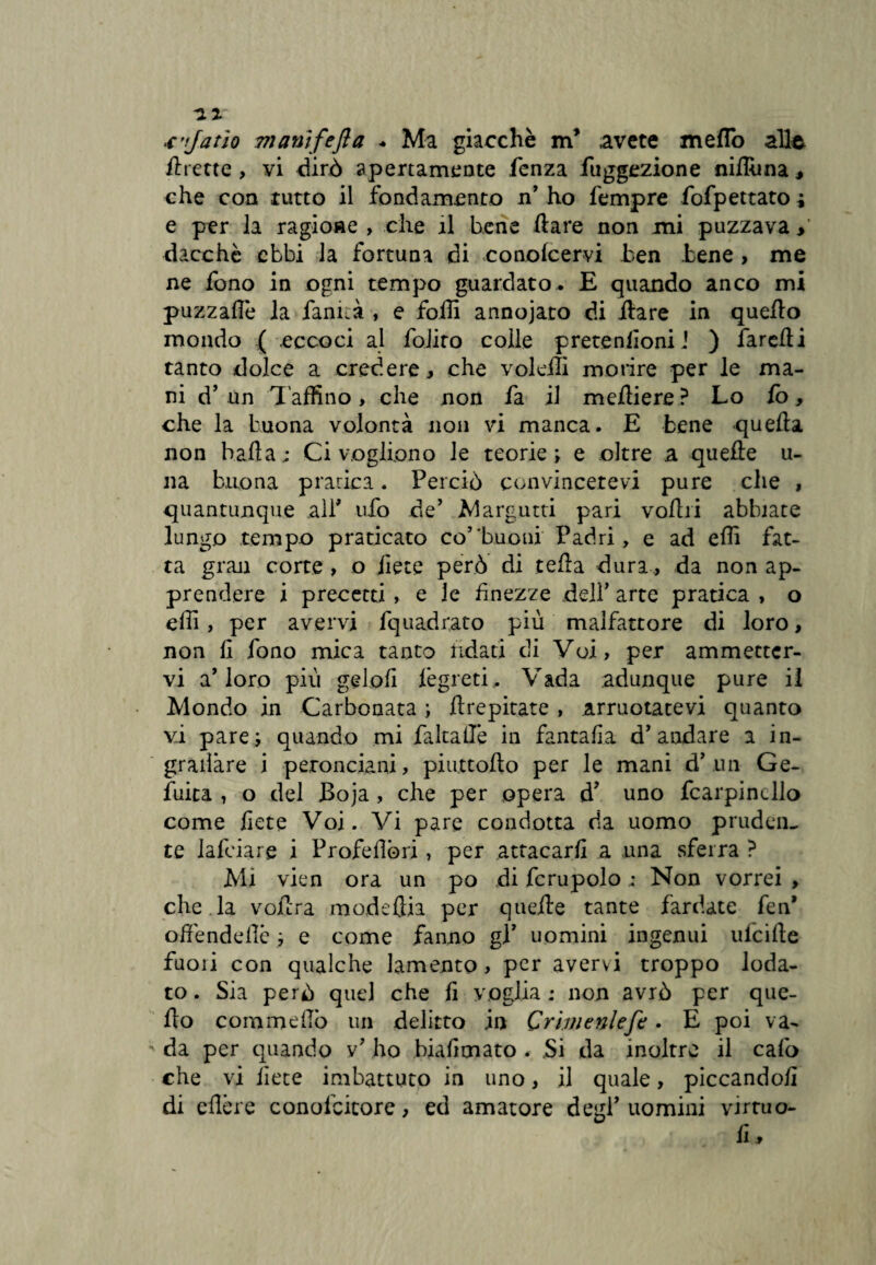 .cJatÌQ 7nanìfefla * Ma giacché m* avete meflo alle flrette , vi dirò apertamente fenza fuggezione nifllma, che con tutto il fondamento n ho Tempre fofpettato ; e per la ragione , che il bene dare non mi puzzava > dacché ebbi la fortuna di conolcervi ben bene , me ne fono in ogni tempo guardato. E quando anco mi puzzaflè la Tanica , e folli annojato di ilare in quello mondo ( eccoci al folito colle pretenlìoni J ) farelti tanto dolce a credere , che voleili morire per le ma¬ ni d’ un Taffino, che non fa il medierà? Lo lo, che la buona volontà non vi manca. E bene quella non balla; Ci vogliono le teorie; e oltre a quelle u- na buona pratica. Perciò convincetevi pure che , quantunque all' ufo de’ Margutti pari volili abbiate lungo tempo praticato co’'buoni Padri, e ad effi fat¬ ta gran corte , o liete però di tella dura, da non ap¬ prendere i precetti > e le finezze dell’ arte pratica , o effi, per avervi fquadrato più malfattore di loro, non li fono mica tanto ridati di Voi, per ammetter¬ vi a’loro più geloli Tègreti. Vada adunque pure il Mondo in Carbonata ; llrepitate , annotatevi quanto v.i pare; quando mi faltailé in fantafia d’audare a in- gradàre i petonciani, pi ut t odo per le mani d’ un Ge- fuita , o del Boja , che per opera d’ uno fcarpincllo come liete Voi. Vi pare condotta da uomo pruden¬ te falciare i Profedóri, per attacarli a una sferra ? Mi vien ora un po di fcrupolo ; Non vorrei , che la vodra nmdeftia per quede tante fardate fen* odendede ; e come fanno gl’ uomini ingenui lùcide fuori con qualche lamento, per avervi troppo loda¬ to . Sia però quel che li voglia ; non avrò per que- do commdlò un delitto in Crimenlefe . E poi va¬ da per quando v’ ho bialimato . Si da inoltre il cafo che vi liete imbattuto in uno, il quale, piccandoli di edere conolbitore, ed amatore degl’ uomini vrrtuo- u fi.