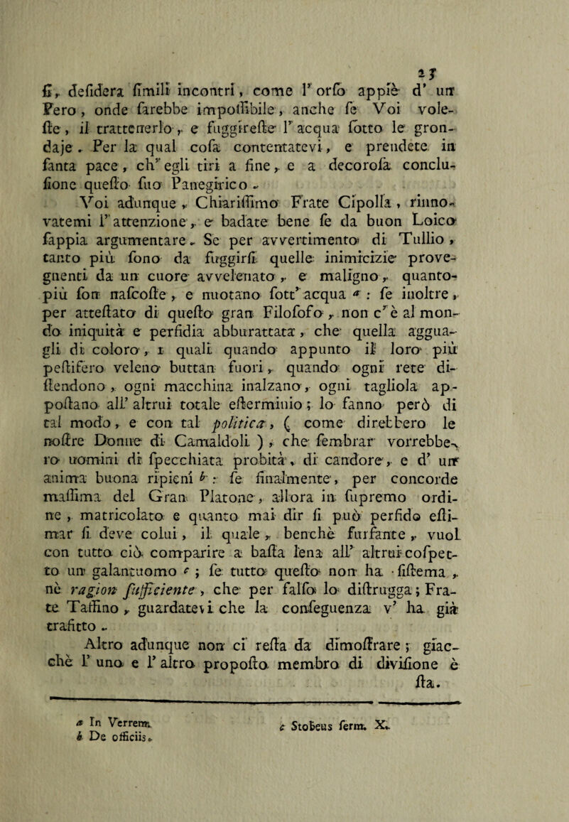 * J defidera Umili incontri, come Torta appiè d* un Fero, onde farebbe i m potabile, anche fe Voi vole- fte , il trattenerlo r e fuggir elle- T acqua lotto le gron¬ daie „ Per la qual co fa contentatevi, e prendete in fanta pace, chr egli tiri a finee a decorolà conclu- fione quello fu a Panegirico - Voi adunque Chiarifiimo Frate Cipolla , rinno¬ vatemi r' attenzione’r e badate bene fe da buon Loico fappia argumentare* Se per avvertimento’ di Tullio, canto più fono- da fuggirli, quelle inimicizie' prò ve¬ gnenti da un cuore avvelenato e malignoquanto- più fon nafeofle , e nuotano fott’acqua a : fe inoltre, per atteftato di quello gran Filofofo r nonché al mon¬ do iniquità e perfidia abburattata, che- quella aggua¬ gli di coloro , i quali quando appunto il loro più pefiifero veleno buttan fuori, quando ogni rete di¬ fendono , ogni macchina inalzano-, ogni tagliola ap- pofiano ali’ altrui totale efterminio ; lo fanno però di tal modo, e con tal politici, ( come direbbero le no lì re Donne di Camaldoli ) , che fembrar vorrebbe^ ro uomini di fpecchiata probità, di candore , e d’ urr anima- buona ripieni r fe finalmente, per concorde maffima del Gran Platone , allora in fupremo ordi¬ ne , matricolato, e quanto mai dir fi può perfido efli- mar fi. deve colui, il quale * benché furfante r vuol, con tutto ciò- comparire a balìa lena alT altrui cofpet¬ to un galantuomo * ; fe tutta quella non ha • lillema nè ragion fufficiente--> che per falle# lo dilìrugga ; Fra¬ te Tarlino guardatev i che la confeguenza v? ha. già trafitto .. Altro adunque non ci rella da dimolìrare -, giac¬ ché T una e T altra propolla membra di diviìlone è Ha. a In Verrenr. h De oificiis* c Stofceus ferm. X,.