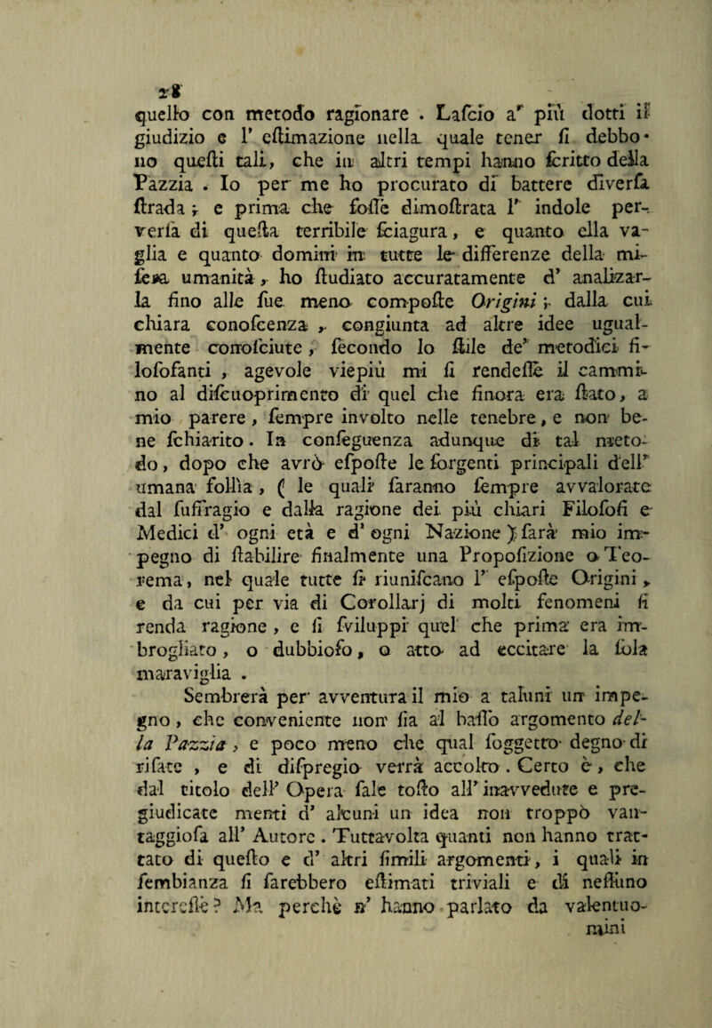 li quello con metodo ragionare . Lafcio ar più dotti il giudizio e T eftimazione nella, quale tener fi debbo* no quelli tali, che in altri tempi hanno fcritto deila Pazzia . Io per me ho procurato di battere dlverfa ftrada r e prima che foftè dimoftrata Y indole per-, verta di quella terribile fciagura, e quanto ella va- glia e quanto domini in tutte le differenze della mi- lèsa umanità , ho ftudiato accuratamente d’ analizar- la fino alle lue meno compofte Orìgini v dalla cui chiara conofeenza ,. congiunta ad altre idee ugual¬ mente corrofciute , fecondo lo Itile de* metodici fi- lofofanti , agevole viepiù mi fi rendefie il carnami no al dilè u opri mento di’ quel che finora era fiato, a mio parere , Tempre involto nelle tenebre, e non be¬ ne Ichiarito. In confèguenza adunque di tal meto¬ do , dopo che avrò efpofte le forgenti principali dell* umana follìa , ( le quali faranno Tempre avvalorate dal fuffragio e dalla ragione dei più chiari Filofofi e Medici d’ ogni età e d* ogni Nazione J farà mio irrr- pegno di fiabilire finalmente una Propofizione aTeo- rema, nel quale tutte fi riunifcano T efpofte Origini > e da cui per via di Corollarj di molti fenomeni fi renda ragione , e fi fviluppi* quel che prima era im¬ brogliato , o • dubbiofo, o atto ad eccitare1 la lòia maraviglia . Sembrerà per’ avventura il mio a taluni urr impe¬ gno , che conveniente non' fia al ballo argomento del¬ la Pazzia, e poco meno che qual foggetro- degno- di rifate , e di difpregio verrà accolto . Certo è, che dal titolo del? Opera Tale tofto all’ inavvedute e pre¬ giudicate menti d’ alcuni un idea non troppò van- taggiofa all’ Autore . Tuttavolta quanti non hanno trat¬ tato di quefto e d’ altri limili argomenti, i quali in fembianza fi farebbero eftimati triviali e di nefluno interefìè ? Ma perchè n’ hanno parlato da valentuo¬ mini