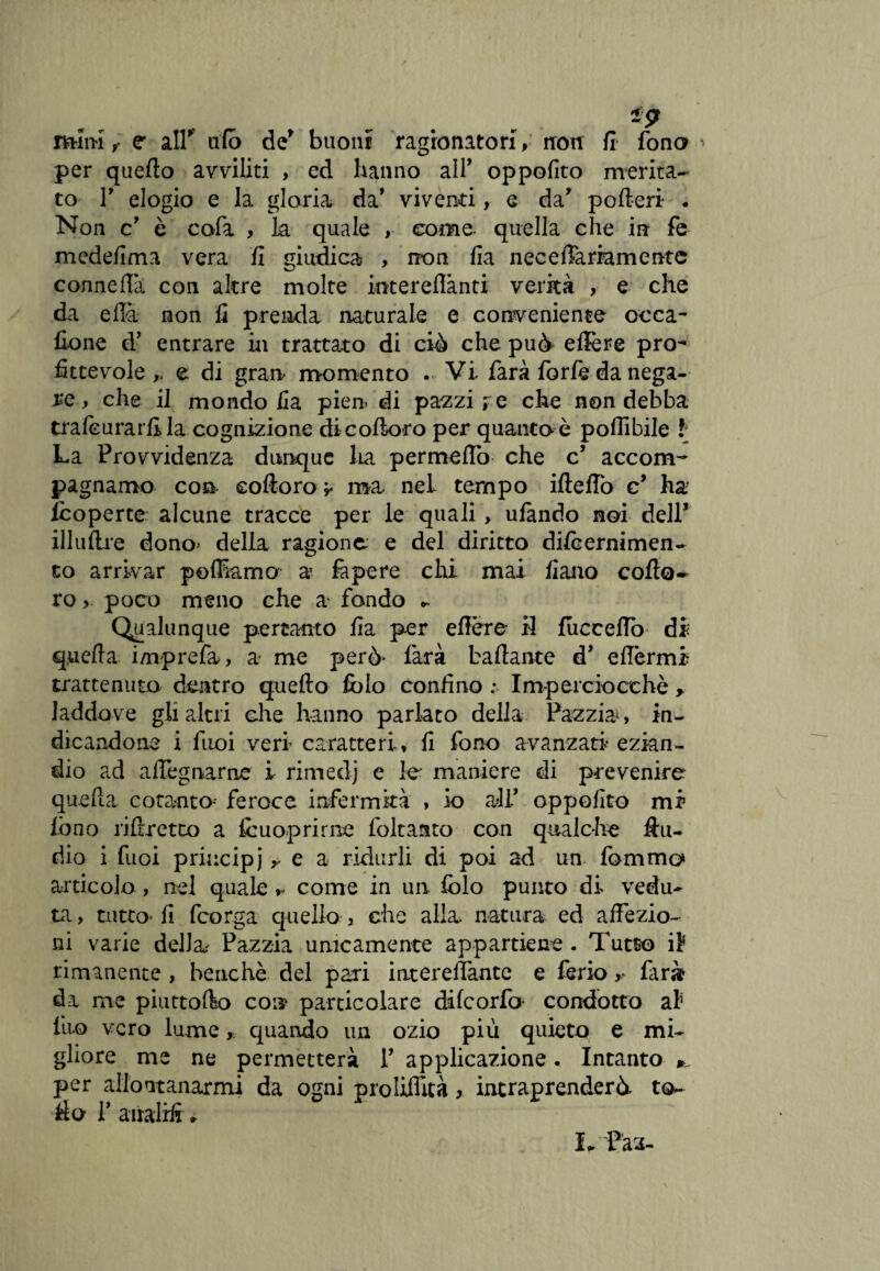 mini,- e* air tifo de* buoni ragionatori, non fi fono * per quefto avviliti , ed hanno all* oppofito merita¬ to r elogio e la gloria da' viventi, e da' poderi . Non cJ è cofa , la quale , come- quella che in fe medefima vera fi giudica , non fia neceffammentc con ne Ha con altre molte interefiànti verità , e che da e da non fi prenda naturale e conveniente occa- fione d’ entrare in trattato di ciò che può' edere pro¬ fittevole ,, e di gran momento . Vi farà forfè da nega¬ re, che il mondo fia pien di pazzi re che non debba trafcurarfila cognizione dicodo-ro per quanto è poffibile f La Provvidenza dunque ha permetto che c’ accom¬ pagnarne con coftoro y ma. nel tempo ide/To c’ ha /coperte alcune tracce per le quali, ufando noi dell5 illudre dono- della ragione, e del diritto di/cernimen- to arrivar poffiama a? fi pere chi mai fiano cofto~ ro, poco meno che a fondo •. Qualunque pertanto fia per edere il fuccefTo di quefta i/nprefa, a me però* farà badante d’ edèrmi trattenuto dentro quefto fblo confino : Imperciocché y laddove gli altri che hanno parlato della Pazzia, in¬ dicandone i fuoi veri caratteri, fi fono avanzati ezian¬ dio ad a degnarne i rimedj e le maniere di prevenire queda cotanta- feroce infermità , io ali* oppofito mi lòno ridretto a fcuoprirne foltanto con qualche du- rìio i fuoi principi > e a ridurli di poi ad un fommo articolo , nel quale come in un iolo punto di vedu¬ ta , tutto* fi fcorga quello 3 che alla, natura ed affezio¬ ni varie della Pazzia unicamente appartiene . Tutto iì rimanente , benché del pari interedantc e feriofarà da me piuttofto con particolare di f cor fa condotto al tuo vero lume, quando un ozio più quieto e mi¬ gliore me ne permetterà V applicazione. Intanto per allontanarmi da ogni proliflità, intraprenderò to¬ rio P airalid *