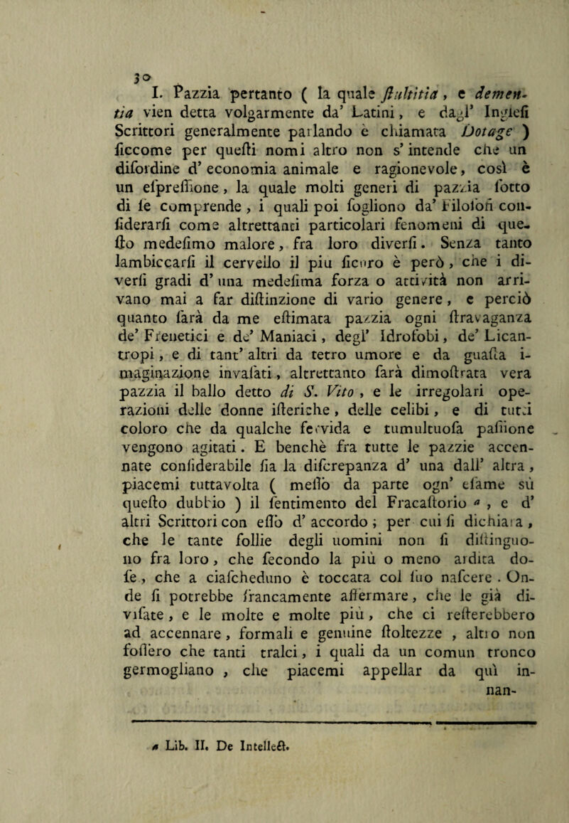 3° tS I. Pazzia pertanto ( la quale fluititi#, e demen¬ tici vien detta volgarmente da’ Latini, e dagl* IngieA Scrittori generalmente pai landò e chiamata Dotage ) ficcome per quelli nomi altro non s’intende che un difendine d’economia animale e ragionevole, così è un efprefiione, la quale molti generi di pazzia lotto di le comprende , i quali poi fogliono da’ Filofon con* AderarA come altrettanti particolari fenomeni di que¬ llo medefìmo malore, fra loro diverfi. Senza tanto lambiccarli il cervello il piu Acoro è però > che i di¬ vedi gradi d’una medelima forza o atti/ità non arri¬ vano mai a far diftinzione di vario genere, e perciò quanto farà da me ellimata pazzia ogni ftravaganza de’Frenetici e de’Maniaci, degl’ Idrofobi, de’Lican- tropi, e di tant’ altri da tetro umore e da guada i- maginazione invaiati, altrettanto farà dimoftrata vera pazzia il ballo detto di S\ Vito , e le irregolari ope¬ razioni delle donne ifteriche , delle celibi, e di tutti coloro che da qualche fervida e tumultuofa pafiione vengono agitati. E benché fra tutte le pazzie accen¬ nate conliderabile Ha la diferepanza d’ una dali’ altra, piacemi tuttavolta ( niellò da parte ogn’ dame sù quello dubbio ) il fentimento del Fracaltorio a , e d’ altri Scrittori con eflò d’accordo; per cui A dichiaia, che le tante follie degli uomini non A diltinguo- no fra loro, che fecondo la più o meno ardita do- l'e, che a ciafcheduno è toccata col fuo nafeere . On¬ de A potrebbe francamente affermare, die le già di¬ viate , e le molte e molte piu , che ci remerebbero ad accennare, formali e genuine floltezze , alno non fodero che tanti tralci, i quali da un comun tronco germogliano , che piacemi appellar da qui in- nan-