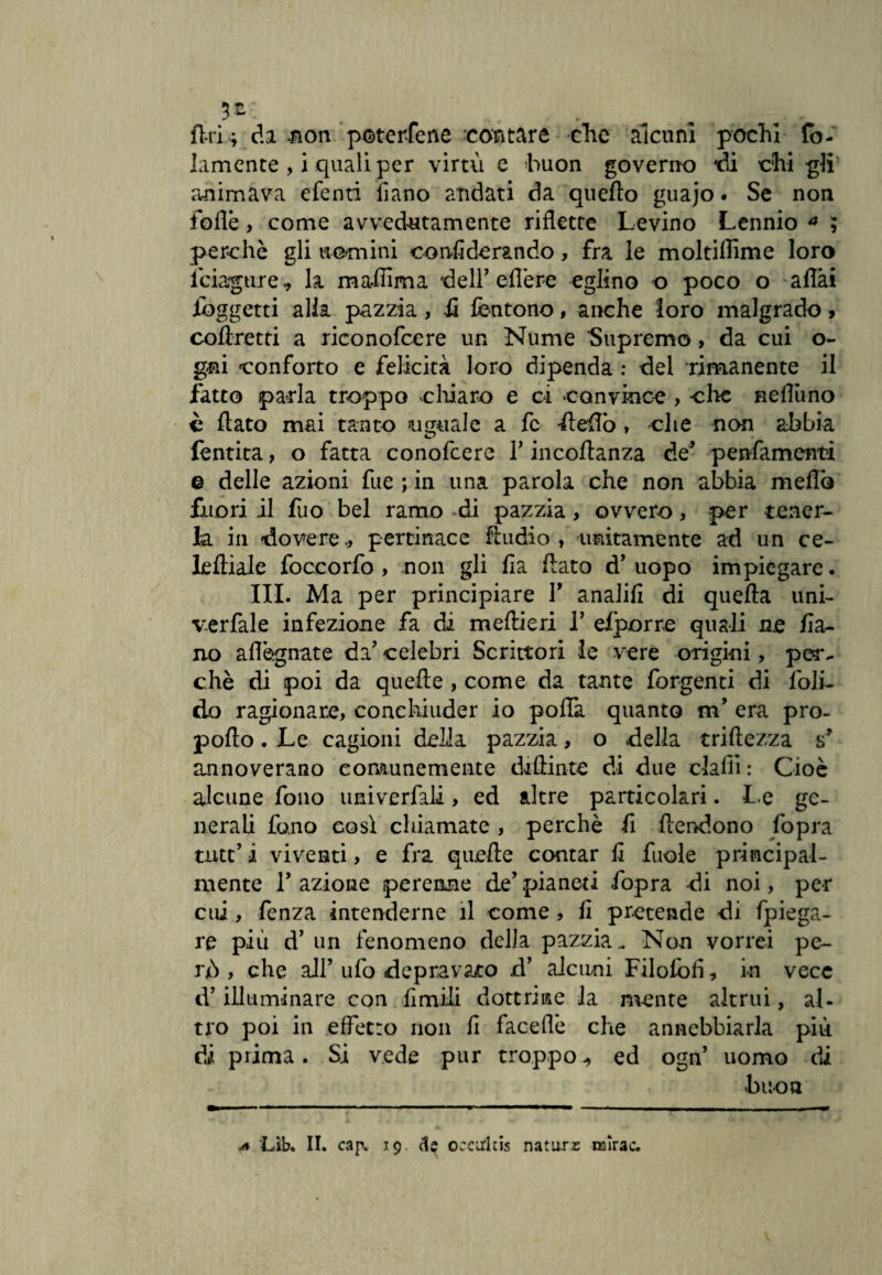 fin ; da non potercene contare che alcuni pochi fo¬ lamence , i quali per virtù e huon governo di chi gli animava efenri iìano andati da quello guajo. Se non folle , come avvedutamente riflette Levino Lennio * ; perchè gli uomini conflderando, fra le moltilhme loro feiagure, la ma-flima dell’ eflère eglino o poco o aflài (oggetti alla pazzia, ii fentono, anche loro malgrado , coftretti a riconofcere un Nume Supremo, da cui o- gni conforto e felicità loro dipenda : del rimanente il fatto parla troppo chiaro e ci convince , che neflùno è flato mai tanto uguale a fc fleflb , che non abbia (entità > o fatta conofcere Y incoflanza de* penfamenti e delle azioni fue ; in una parola che non abbia meflo fuori il fuo bel ramo di pazzia, ovvero, per tener¬ la in dovere., pertinace Audio, unitamente ad un ce¬ le fti ai e foccorfo , non gli fia flato d’ uopo impiegare. III. Ma per principiare Y analifi di quella uni- verfale infezione fa di meflieri Y efporre quali ne /la¬ rvo aflègnate da’ celebri Scrittori ie vere origini, per. chè di poi da quelle , come da tante forgenti di flùi¬ do ragionare, conchiuder io polla. quanto m’ era prò- pollo. Le cagioni della pazzia, o della triftezza s’ annoverano comunemente dilìinte di due dalli : Cioè alcune fono univerfali, ed altre particolari. Le ge¬ nerali fono cosi chiamate, perchè fi flendono fopra tutt’ i viventi, e fra quelle contar li fuole principal¬ mente 1’ azione perenne de’ pianeti fopra di noi, per cui, fenza intenderne il come, li pretende di fpiega- re più d’ un fenomeno della pazzia. Non vorrei pe¬ rù , che all’ ufo depravato d’ alcuni Filolòfi, in vece d’illuminare con limili dottrine la mente altrui, al¬ tro poi in effetto non li faceflè che annebbiarla più di prima. Si vede pur troppo,, ed ogn’ uomo di •buon