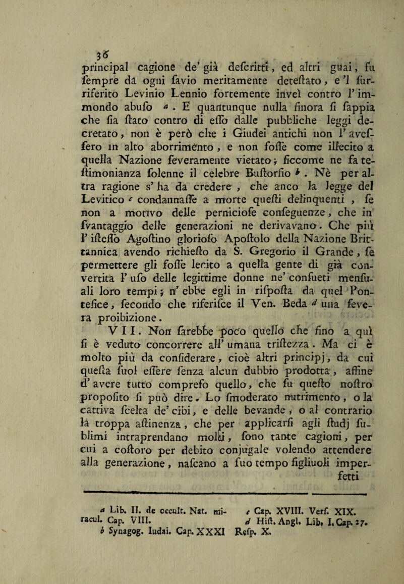 3& principal cagione de’ già defcritti, ed altri guai, fu lempre da ogni favio meritamente deteinato, e M fiir- riferito Levinio Lennio fortemente inveì contro P im¬ mondo abufo * . E quantunque nulla finora fi fappia che fia flato contro di effe dalle pubbliche leggi de¬ cretato > non è però che i Giudei antichi non V avefi- fero in alto aborrimento , e non folle come illecito a quella Nazione feveramente vietato i Secarne ne fa te- flimonianza folenne il celebre Bullorfio * . Nè per al¬ tra ragione s’ ha da credere , che anco la legge del Levitico c condaiinafFe a morte quelli delinquenti > le non a motivo delle perniciofe confeguenze, che in fvantaggio delle generazioni ne derivavano. Che più T ifleflò Agallino gloriofb Apoftolo della Nazione Bri¬ tannica avendo riehieflo da S. Gregorio il Grande , fe permettere gli folle lecito a quella gente di già con¬ vertita F ufo delle legittime donne ne’ confueti menfu- ali loro tempi $ n’ ebbe egli in rifpofla da quel Pon¬ tefice, fecondo che riferifee il Ven. Beda ^ una feve- ra proibizione. VII. Non farebbe poco quello che fino a qui fi è veduto concorrere all’ umana triflezza . Ma ci è molto più da confiderai, cioè altri principj, da cui quella fuol efière fenza alcun dubbio prodotta , affine d’avere tutto comprefo quello, che fu quello nollro propofito fi può dire* Lo fmoderato nutrimento , ola cattiva Scelta. de? cibi, e delle bevande , o al contrario là troppa allinenza , che per applicarli agli ftudj fu- blimi intraprendano molti, fono tante cagioni, per cui a colloro per debito coniugale volendo attendere alla generazione, nafeano a fuo tempo figliuoli imper¬ fetti a Lib. II. de cccult. Nat. mi- < Gap. XVIII. Verf. XIX. «cui. Gap. Vili. d Hift.AngU Lib. I.Cap*i7. b Synagog, Iudai. Cap. XXXI Refp. X,