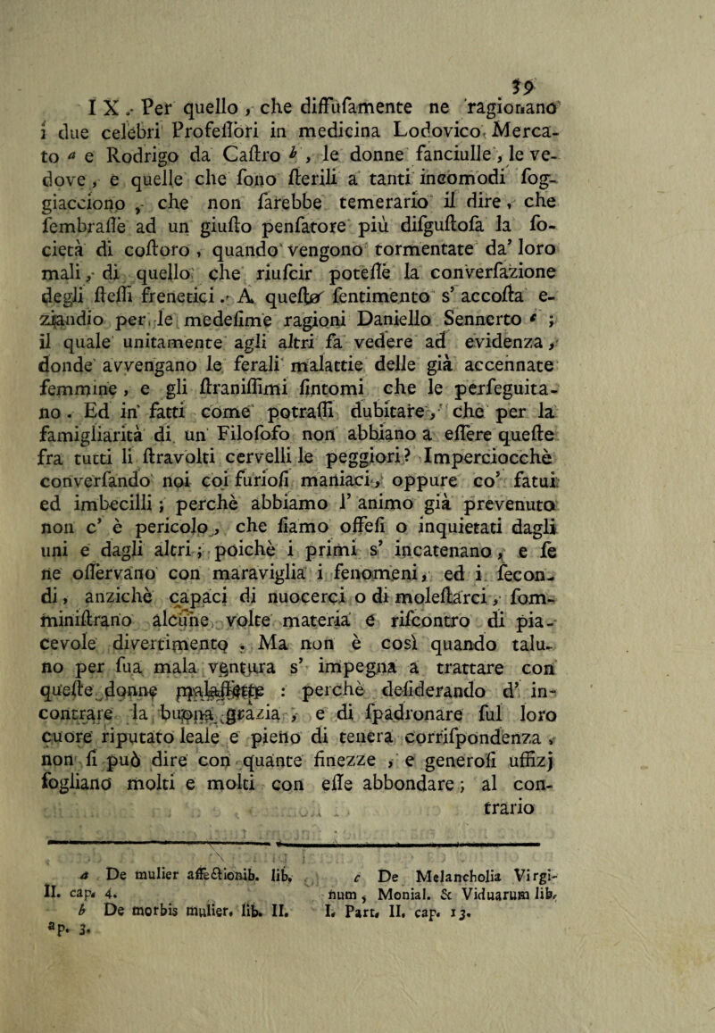 . *2 I X .• Per quello , che difFufamente ne ragionano 2 due celebri’ Profeilòri in medicina Lodovico. Merca¬ to a e Rodrigo da Caltro h , le donne fanciulle, le ve¬ dove, e quelle che fono Iterili a tanti incòmodi fog- giacciono , che non farebbe temerario il dire V che fembraflè ad un giulto penfatore più difgultofa la fo- cietà di coltoro , quando Vengono tormentate da’loro malidi quello che riufcir poteflè la converfazione degli Iteifi frenetici.' À quelbar fentimento s’ accolta e- ziandio per, le medefime ragioni Daniello Sennerto * ; il quale unitamente agli altri fa vedere ad evidenza> donde avvengano le ferali malattie delle già accennate femmine , e gli Itranilììmi fintomi che le perfeguita- no. Ed in fatti come potraili dubitare > ' che per la famigliarità di un Filofofo non abbiano a eflère quelle fra tutti li {travolti cervelli le peggiori? Imperciocché con ve riandò noi coi furiofi maniaci > oppure co* fatui; ed imbecilli ; perchè abbiamo 1’ animo già prevenuta non c’ è pericolo ^ che fiamo o fieli o inquietati dagli uni e dagli altri ; poiché i primi s’ incatenano, e fe ne oflèrvàno con maraviglia i fenomeni, ed i fecon¬ di , anziché capaci di nuocerci o di moleltarci, fom- miniltrario alcune volte materia e rifcontro di pia¬ cevole divertimento . Ma non è così quando talu¬ no per fu a mala vent ura s’ impegna a trattare con quelle donne : perchè deliderando d’ in¬ contrare la buonagrazia , e di fpadronare fui loro cuore riputato leale e pieno di tenera corrifpòndenza , non fi può dire con quante finezze , e genero!! uffizj fogliano molti e molti con elle abbondare ; al con¬ trario - \ ■ : I. < : ; • ; . a De mulier affè&ioiùb. lib, c De Melancholia Virgi¬ li. clip» 4. fium , Monial. 5c Viduaruui lib*