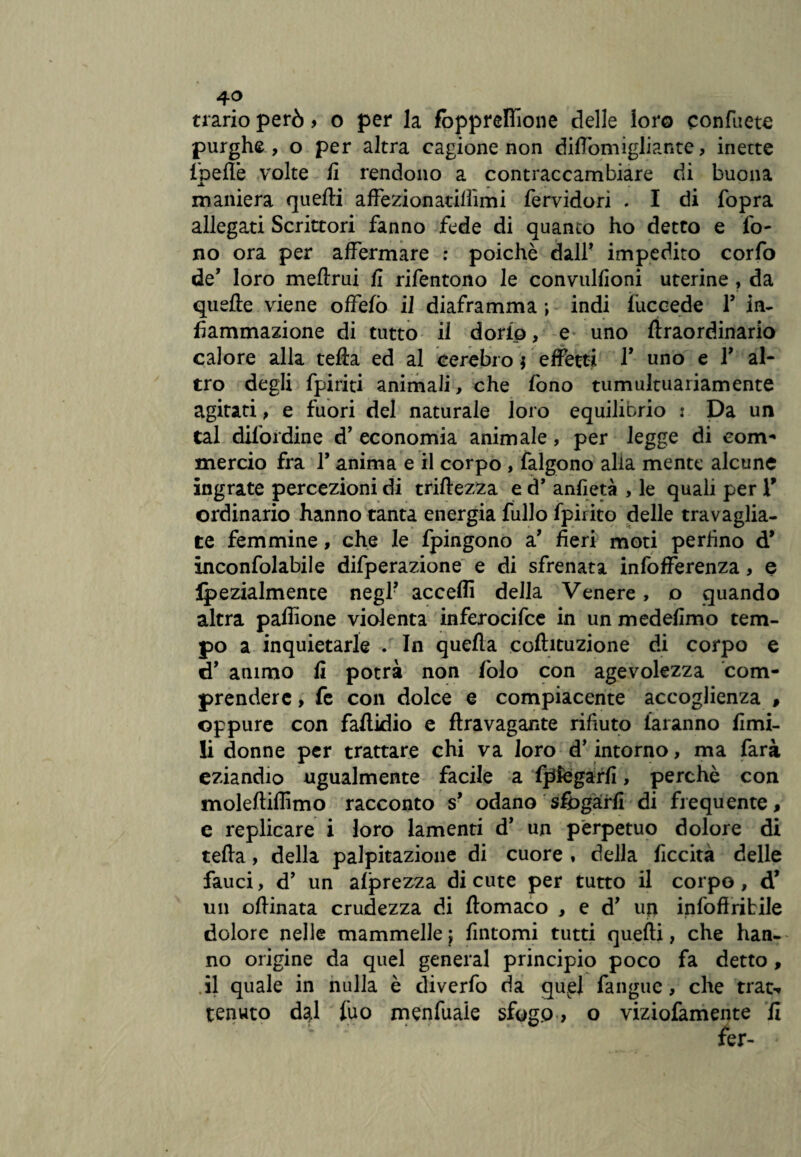 trario però > o per la fopprelTione delle loro confuete purghe, o per altra cagione non diflòmigliante, inette Ipelfe volte fi rendono a contraccambiare di buona maniera quelli affezionatilììmi fervidori . I di fopra allegati Scrittori fanno fede di quanto ho detto e fo¬ no ora per affermare : poiché dall* impedito corfo de’ loro meftrui fi rifentono le convulfioni uterine , da quelle viene offefò il diaframma ; indi fuccede F in¬ fiammazione di tutto il dorfo, e uno liraordinario calore alla tefia ed al cerebro * effetti F uno e F al¬ tro degli fpiriti animali, che fono tumultuariamente agitati, e fuori del naturale loro equilibrio i Da un tal dilordine d’ economia animale, per legge di com¬ mercio fra F anima e il corpo , falgono alia mente alcune ingrate percezioni di trillezza e d’ anfietà , le quali per V ordinario hanno tanta energia fullo fpirito delle travaglia¬ te femmine, che le fpingono a’ fieri moti perfino d* inconfolabile difperazione e di sfrenata infofferenza, e Ipezialmente negl? acceffi della Venere, o quando altra paffione violenta inferocire in un medefimo tem¬ po a inquietarle . In quella cofhtuzione di corpo e «F animo fi potrà non fòlo con agevolezza com¬ prendere , fe con dolce e compiacente accoglienza , oppure con faflidio e flravagante rifiuto faranno limi¬ li donne per trattare chi va loro d’intorno, ma farà eziandio ugualmente facile a fpfcgarfi, perchè con moleltiffimo racconto s* odano sfogarli di frequente, e replicare i loro lamenti d* un perpetuo dolore di tella, della palpitazione di cuore » della liceità delle fauci, d’ un alprezza di cute per tutto il corpo, d’ un ollinata crudezza di llomaco , e d’ up infofiritile doloie nelle mammelle; fintomi tutti quelli, che han¬ no origine da quel generai principio poco fa detto , il quale in nulla è diverfo da quel fangue, che trac-» tenuto d^l fuo menfuaie sfogo > o viziofamente fi