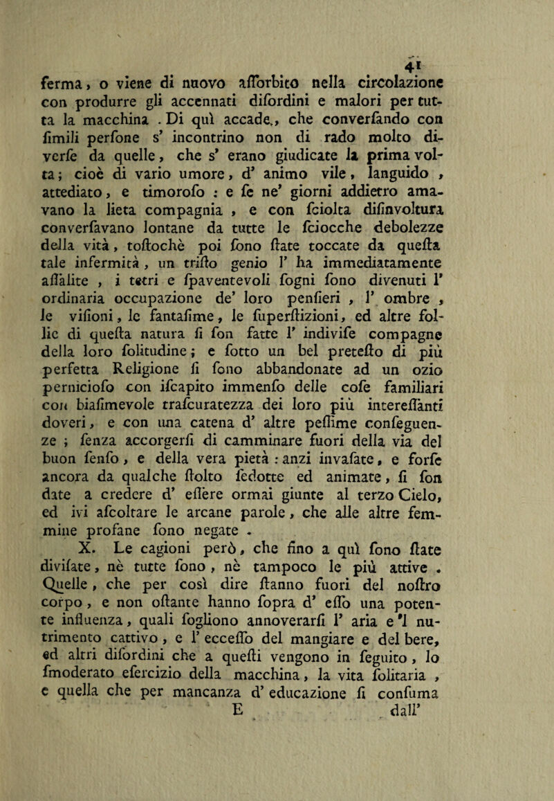 4* ferma, o viene di nuovo aflorbito nella circolazione con produrre gli accennati difordini e malori per tut¬ ta la macchina . Di qui accade,, che converfando con limili perfone s’ incontrino non di rado molto di¬ verte da quelle, che s’ erano giudicate la prima vol¬ ta ; cioè di vario umore, d* animo vile, languido , attediato, e timorofo : e fe ne’ giorni addietro ama¬ vano la lieta compagnia , e con fciolta difinvoltura converfavano lontane da tutte le fciocche debolezze della vita, toftochè poi fono fiate toccate da quella tale infermità, un mito genio Y ha immediatamente afiàlite , i tetri e Ipaventevoli fogni fono divenuti T ordinaria occupazione de’ loro penfieri , Y ombre , le vifioni, le fantafime, le fuperftizioni, ed altre fol¬ lie di quella natura li fon fatte T indivife compagne della loro folitudine ; e fotto un bel pretello di più perfetta Religione fi fono abbandonate ad un ozio perniciofo con ifeapito immenfo delle co fe familiari con biafimevole trafcuratezza dei loro più intereflànti doveri, e con una catena d’ altre pellime confeguen- ze ; fenza accorgerli di camminare fuori della via del buon fenfo, e della vera pietà : anzi invafate, e forte ancora da qualche fiolto fèdotte ed animate, fi fon date a credere d* ellère ormai giunte al terzo Cielo, ed ivi afcoltare le arcane parole, che alle altre fem¬ mine profane fono negate . X. Le cagioni però, che fino a qui fono fiate divilate, nè tutte fono , nè tampoco le più attive . Quelle, che per così dire Hanno fuori del noftro corpo, e non oftante hanno fopra d’ elfo una poten¬ te influenza, quali fogliono annoverarli Y aria e ’l nu¬ trimento cattivo, e T eccedo del mangiare e del bere, ed altri difordini che a quelli vengono in feguito , lo fmoderato efercizio della macchina, la vita folitaria , e quella che per mancanza d’ educazione fi confuma E dall’