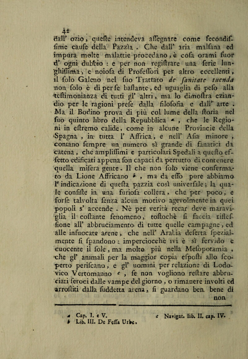 4* • • 8atP ozio, quelle intendeva a (legnare come fecondif- fime caufe. della Pazzìa . Che dall' aria malfana ed impura molte malattie procedano, è cofa orami fuor d’ ogni dubbio : e per non regiftrare una ferie lun- *ghiflìma, e noiofa di Profeffori per altro eccellenti, il folo Galeno nel fuo Trattato de fanirate menda non folo e diperfe badante, ed uguaglia di pefo alla tcftimonianza di tutti gF altri,, ma lo dimollra ezian¬ dio- per le ragioni prele dalla filofofia e dall’ arte . Ma il Bodino prova di più col lume delia fforia nel fuo quinto libro della Repubblica * , che le Regio¬ ni in eltremo calide, come in alcune Provincie della 'Spagna , in.1 tutta 1’ Affrica, e nell’ Alia minore , contano fempre un numero- sì grande di fanatici da catena, che ampliffimi e particolari Spedali a quella ef¬ fetto edificati appena fon capaci da pertutto di contenere quella mifera gente. Il che non foto viene conferman¬ te da Lione Affocano * , ma da effo pure abbiamo 1* indicazione di quella pazzia così univerfiJe ; la qua¬ le condite in una furiofa collera, che per poco, e forfè talvolta ferrza alcun motivo agevolmente in. quei popoli s’ accende . Nè per verità recar deve maravi¬ glia il collante fenomeno, tollochè li faccia rihef- fìone all’ abbruciamenta di tutte quelle campagne , ed alle infuocate arene, che nell’ Arabia deferta fpezial- mente lì fpandono imperciocché ivi è sì fervido e cuocente il fole , ma molto più nella Mefopotamia -, che gF animali per la maggior copia efpolìi allo feo- perto perifeana, e gF uomini per relazione di Lodo- vico Vertomanno c , fe non vogliono rellare abbru¬ ciati feroci dalle vampe del giorno , o rimanere involti ed arrogiti dalla fuddetta arena, lì guardano ben bene di non b Lib. III. De Fetta Urbe,