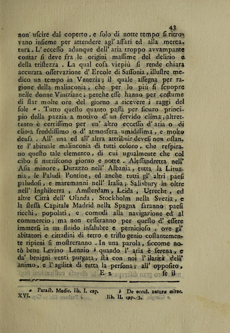 non' ufcire dal coperto, e fo!o di notte tempo il ritxo^ vano infieme per attendere agl’ affari ed alla merca¬ tura . L’ eccello adunque dell* aria troppo avvampante contar fi deve fra le origini maffime del delirio e, della triliezza . La qual cofa viepiù fi rende chiara accurata oflervazione d* Ercole di Saffonia ,illulìre me¬ dico un tempo in Venezia ; il quale aflègna per ra¬ gione della malinconia, che per lo più lì fcuopre nelle donne Viniziane ; perche effe hanno per collume di flar molte ore del giorno a .ricevere i raggi del fole * . Tutto quello quanto pafla per ficuro princi¬ pio della pazzia a motivo d’ un fervido clima, altret¬ tanto è certifllmo per un’ altro ecceffb d* aria o di clima freddiflimo o d’ atmosfera umidiffima , e molto denfa . A1P una ed àJP altra attribuir de veli non olìan-t te T abituale malinconia di tutti coloro , che refpira- no quello tale elemento, di cui ugualmente che col cibo fi nutrilcono giorno e notte . Aleflandretta nelP Afia minore -, Durazzo nell’ Albania, tutta, la Litua¬ nia , le Paludi Pontine, ed anche tutti gP altri paefi paludofi, e maremanni nell' Italia ; Salisbury in oltre nell' Inghilterra , Amfferdam, Leida , Utrecht , ed altre Città dell’ Olanda, Stockholm nella Svezia, e la lieflà Capitale Madrid nella Spagna faranno paefi ricchi, popolati * e comodi alla navigazione ed al commercio ; ma non celieranno per quello d’ effcre immerfi in un fluido infalubre c perniciofo , ove gP abitatori e cittadini di tetro e trillo genio -collantemen¬ te ripieni fi inoltreranno . In una parola , iiccome no¬ tò bene Levino Lennio * quando P aria è ferena, e da’ benigni venti purgata, Uà con noi P ilarità dell* animo, e T agilità di tutta la perfona ; all’ oppofito, E -2. , le il inm 4 Para£h Medie, lib. I. can. XVI. * * b De cccul. nature mime, lib. II. Qtpv 3»