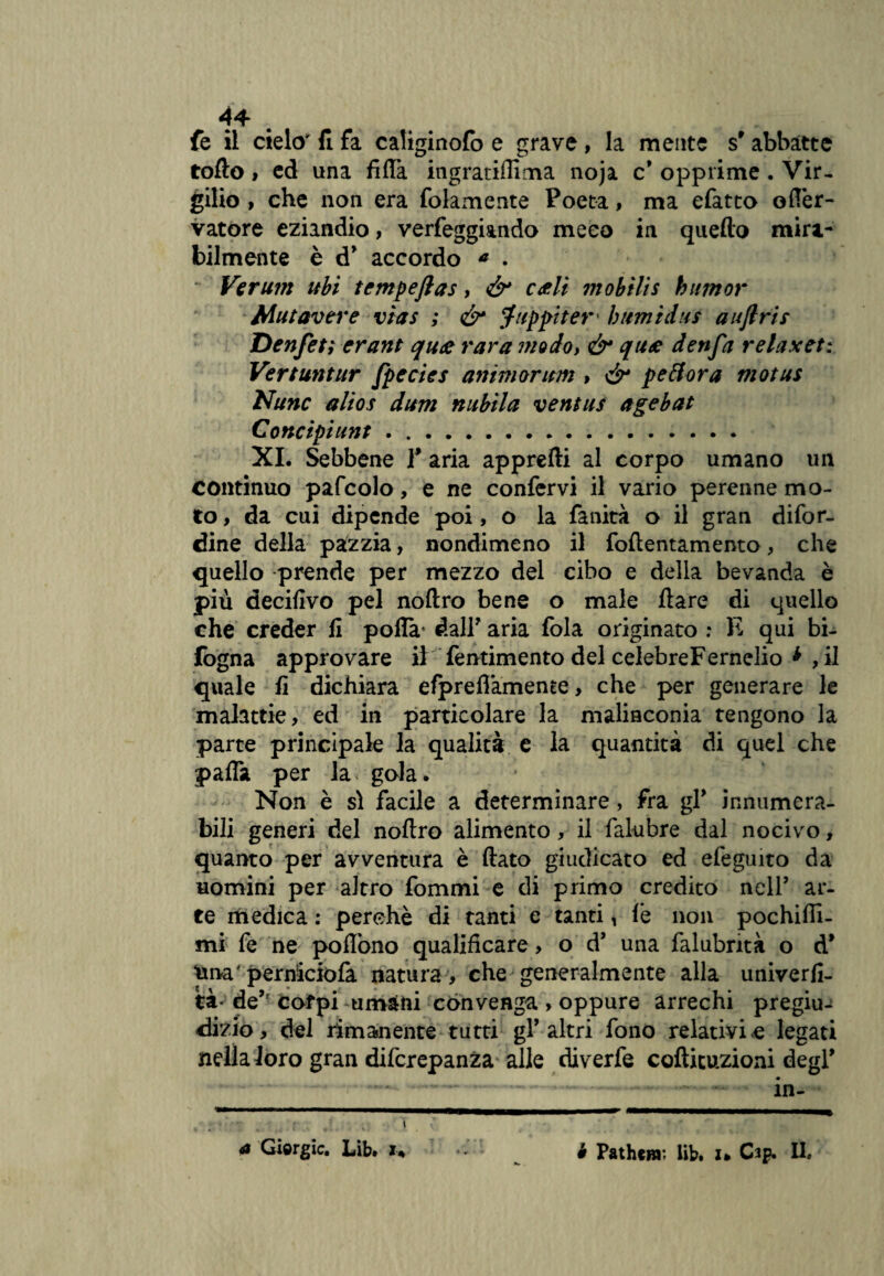 44* fe il cielo fi fa caliginofb e grave, la mente s'abbàtte tofto » ed una fitta ingratifìima noja c* opprime . Vir¬ gilio , che non era folamente Poeta, ma efatto ofTer- vatore eziandio, verfeggiando meco in quello mira¬ bilmente è d* accordo a . Ve rum ubi tempeftas, & cóli mobili s bum or Mutavere vìas ; & Juppitet bumidus auflris Denfet; erant quó rara modoy & quó denfa relax et: Vert untur fpecies animar uni » <£r peti or a motus Nunc alios dum nubila ventus agebat Concipiunt. XI. Sebbene Y aria appretti al corpo umano un continuo pafcolo, e ne confervi il vario perenne mo¬ to , da cui dipende poi, o la fallita o il gran difor- dine della pazzia, nondimeno il fottentamento, che quello prende per mezzo del cibo e della bevanda è più decifivo pel noftro bene o male Ilare di quello che creder fi poflà* dall' aria fola originato : E qui bi- fogna approvare il fentimento del celebreFernelio * ,il quale fi dichiara efpreflamente, che per generare le malattie, ed in particolare la malinconia tengono la parte principale la qualità e la quantità di quel che patta per la gola. Non è si facile a determinare, fra gl* innumera¬ bili generi del noftro alimento, il falubre dal nocivo, quanto per avventura è flato giudicato ed efeguito da uomini per altro fommi e di primo credito nclP ar¬ te medica : perchè di tanti e tanti , fe non pochifli- mi fe ne poflòno qualificare, o d’ una falubntà o d* tana' permciófa natura , che generalmente alla univerfi- tà- de,f cofpi umani convenga > oppure arrechi pregiu¬ dizio, del rimanente tutti gl’altri fono relativi<e legati nella loro gran difcrepanza alle diverfe cofticuzioni degl .— ----—-