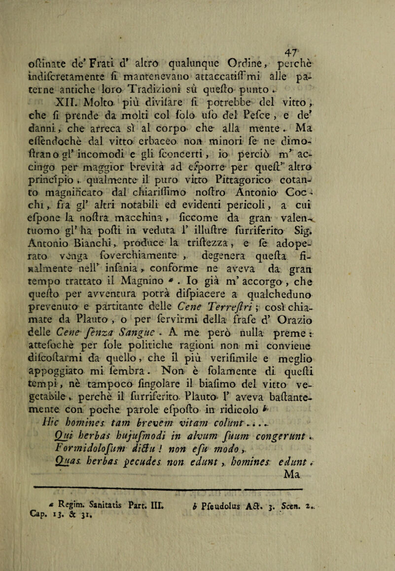 odinate de’Frati d* altro qualunque Ordine, perchè indifcretamente £ mantenevano a t tace adirmi alle pa¬ terne antiche loro Tradizioni sù quello- punto *. XII. Molto più divilàre fi potrebbe del vitto, che fi prende da molti col fòlo ulo del Pefce , e de' danni,. che arreca sì al corpo che alla mente . Ma efièndochè dal vitto; erbaceo non minori fe ne dimo- ftrano gl* incomodi e gli fconcerti, io perciò mr ac¬ cingo per maggior brevità ad efporre* per quell’’ altro principio ». qualmente il purov vitto Pitagorico cotan¬ to magnificato dal chiarilfimo noftro Antonio* Coc¬ chi , fra gl* altri notabili ed evidenti pericoli, a cui efpone la noftra macchina, ficcome da gran valen-* tuomo gl? ha polli in veduta 1’ illuflre furriferito Sig. Antonio Bianchi ,, produce la trillezza, e le adope¬ rato venga faverchiamente ,, degenera quella fi¬ nalmente nell’ infama ,. conforme ne aveva da gran tempo trattato il Magnino * . Io già m’ accorgo , che quello per avventura potrà difpiacere a qualcheduno prevenuto e partitante delle Cene Terreftri ; così chia¬ mate da Plauto , o per fervirmi della frafe d’ Orazio delle Cene fenza Sangue . A me però nulla preme v. atte foche per fole politiche ragioni non mi conviene decollarmi dà quello, che il più verifimile e meglio appoggiato mi fembra. Non è fidamente di. quelli tempi, nè tampoco Angolare il biafimo del vitto ve¬ getabile ». perchè il furriferito Plauto» Y aveva ballante- mente con poche parole efpollo in ridicolo Hic homines tam brevetti vitam colunt. . ... Qui herbas bujufmodi in alvum fuum congerunt Formidolofum diftii ! non efu modo » Qilas herbas pecudes non edunt >, homines edunt. Ma * Regim. Sanitatis Part. III. Cap. 13. & 31. b Pfeudolus A£h 3. Scen. i*.