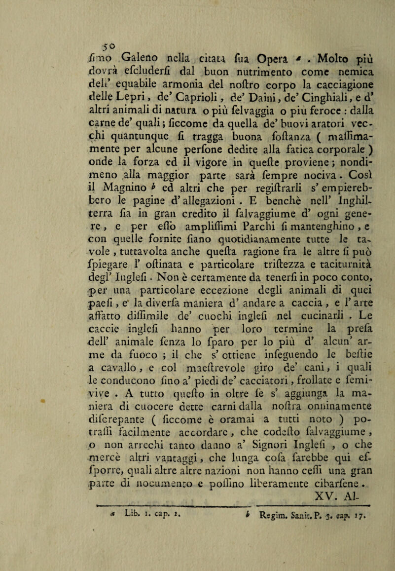 5 o fi no Galeno nella citau fua Opera * . Molto più dovrà efcluderfi dal buon nutrimento come nemica deli’ equabile armonia del noftro corpo la cacciagione delle Lepri, de’Caprioli, de’ Daini, de’ Cinghiali, e d* altri animali di natura o più felvaggia o piu feroce : dalla carne de’ quali ; ficcomc da quella de* buovi aratori vec¬ chi quantunque fi tragga buona foftanza ( maffima- mente per alcune perfone dedite alla fatica corporale ) onde la forza ed il vigore in quelle proviene ; nondi¬ meno alla maggior parte sarà fempre nociva. Così il Magnino * ed altri che per regiltrarli s’ empiereb¬ bero le pagine d’allegazioni . E benché nell’ Inghil¬ terra Ha in gran credito il falvaggiume d’ ogni gene¬ re , e per elio ampliffimi Parchi fi mantenghino , e con quelle fornite liano quotidianamente tutte le ta¬ vole , tuttavolta anche quella ragione fra le altre li può fpiegare 1’ ollinata e particolare trillezza e taciturnità degl' Ingleli. Non è certamente da tenerli in poco conto, per una particolare eccezione degli animali di quei paelì, e‘ la diverfa maniera d’ andare a caccia , e 1’ arte affatto diffìmile de’ cuochi ingleli nel cucinarli . Le caccie ingleli hanno per loro termine la prefa dell’ animale fenza lo fparo per lo più d’ alcun’ ar¬ me da fuoco \ il che s’ ottiene infeguendo le beftie a cavallo , e col maeffrevole giro de’ cani, i quali le conducono lino a’ piedi de’ cacciatori, frollate e femi- vive . A tutto quello in oltre le s’ aggiunga la ma¬ niera di cuocere dette carni dalia nolira onninamente dilcrepante ( ficcome è oramai a tutti noto ) po- traffi facilmente accordare , che codelto falvaggiume , o non arrechi tanto danno a’ Signori Ingleli , o che mercè altri vantaggi, che lunga cofa farebbe qui ef- fporre, quali altre altre nazioni non hanno ceffi una gran parte di nocumento e pollino liberamente cibarfene. XV. Al¬