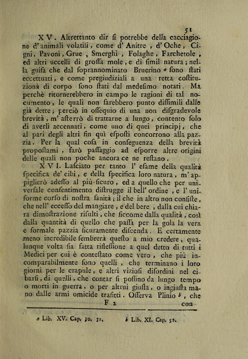 X V. Altrettanto dir fi potrebbe della cacciagio¬ ne d’animali volatili, come d’ Anitre , d’ Oche , Ci¬ gni, Pavoni, Grue , Smerghi , Folaghe, Farchetole , ed altri uccelli di grolla mole, e di fimil natura ; nel¬ la guifa che dal foprannominato Bruerino * fono flati eccettuati, e come pregiudiziali a una retta coftitu- zionà di corpo fono flati dal mcdefimo notati. Ma perchè ritornerebbero in campo le ragioni di tal no¬ cumento , le quali non farebbero punto diffimili dalle già dette ; perciò in oflèquio di una non difgradevole brevità , m’ afterrò di trattarne a lungo, contento folo di averli accennati, come uno di quei principj, che al pari degli altri fin qui efpofli concorrono alla paz¬ zia. Per la qual cofa in confeguenza della brevità propellami , farò palfaggio ad efporre altre origini delle quali non poche ancora ce ne reflano , XVI. Lafciato per tanto P efame della qualità fpecifica de’ cibi, e della fpecifica loro natura , m’ ap¬ piglierò adeflò al più-ficuro, ed a quello che per uni- verfale confentimento diftrugge il bell’ ordine , e Y uni¬ forme corfo di noftra fanità ; il che in altro non confifle » che nell’ eccello del mangiare , e del bere , dalla cui chia¬ ra dimofirazione rifiliti, che ficcome dalla qualità , così dalla quantità di quello che paflà per la gola la vera e formale pazzia ficuramente difeenda. E certamente meno incredibile fembrerà quello a mio credere , qua¬ lunque volta fia fatta rifleffione a quel detta di tutti i Medici per cui è conteftato come vero , che più in¬ comparabilmente fono quelli , che terminano i loro giorni per le crapule, e altri viziali difordini nel ci- barfi , di quelli, che contar fi pollino da lungo tempo o morti in guerra, o per altrui giufla, o ingiufla ma¬ no dalle armi omicide trafitti. Qlferva Plinio * , che F 2 con