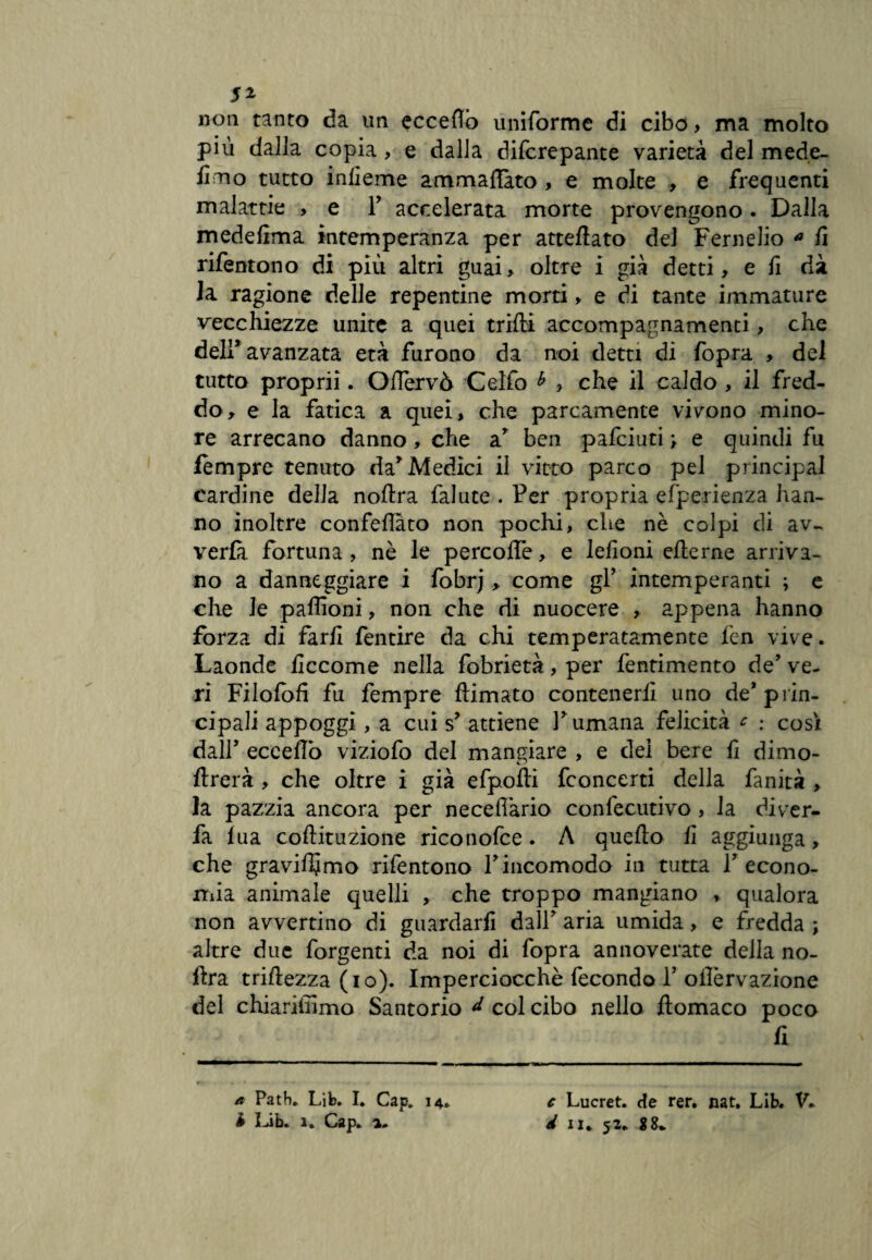 5* non tanto da un ecceflò uniforme di cibo , ma molto più dalla copia , e dalla difcrepante varietà del mede- ììtio tutto infieme ammaliato , e molte , e frequenti malattie , e F accelerata morte provengono . Dalla medefima intemperanza per atteflato del Fernelio * fi rifentono di più altri guai, oltre i già detti, e fi dà la ragione delle repentine morti, e di tante immature vecchiezze unite a quei trilli accompagnamenti, che deli* avanzata età furono da noi detti di fopra , del tutto propri!. Oflervò Celfo * , che il caldo , il fred¬ do, e la fatica a quei, che parcamente vivono mino¬ re arrecano danno , che ar ben pafciuti > e quindi fu fempre tenuto da* Medici il vitto parco pel principal cardine della noftra falute . Per propria efperienza han¬ no inoltre confeflàto non pochi, che nè colpi di av- verfà fortuna , nè le percollè, e lefioni efterne arriva¬ no a danneggiare i fobrj > come gl’ intemperanti ; e che le paffioni, non che di nuocere , appena hanno forza di farli fentire da chi temperatamente fen vive. Laonde ficcome nella fobrietà, per fentimento de’ ve¬ ri Filolòfi fu fempre ftimato contenerli uno de* prin¬ cipali appoggi, a cui s* attiene Fumana felicità * : cosi dall’ ecceflò viziofo del mangiare , e dei bere fi dimo- flrerà , che oltre i già efpolti fconcerti della fanità , la pazzia ancora per necefiàrio confecutivo , la diver- fa lua coftituzione riconofce. A quello fi aggiunga, che graviamo rifentono Fincomodo in tutta l’econo¬ mia animale quelli , che troppo mangiano * qualora non avvertino di guardarli dall’ aria umida, e fredda ; altre due forgenti da noi di fopra annoverate della no- flra trifle2za (io). Imperciocché fecondo F ollèrvazione del chiariffimo Santorio d col cibo nello ftomaco poco fi a Path. Lib. I. Cap. 14. c Lucret. de rer. nat. Lib. V»