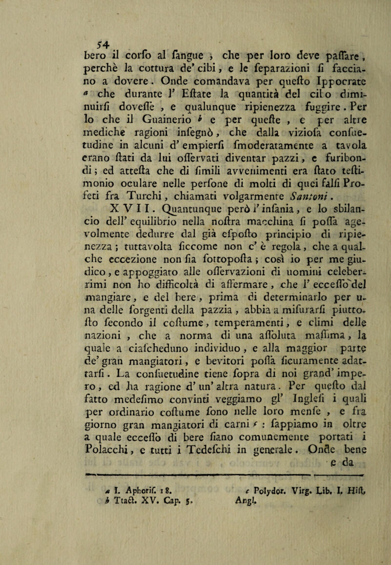 bero il corfo al fangue , che per loro deve pattare , perchè la cottura de’ cibi, e le feparazioni fi faccia¬ no a dovere . Onde comandava per quello Ippocratc a che durante P Ellate la quantità del cilo dimi¬ nuirli dovette , e qualunque ripienezza fuggire. Per lo che il Guainerio * e per quelle , e per altre mediche ragioni infegnò, che dalla viziofa confue- tudine in alcuni d’ empierli fmoderatamente a tavola erano fiati da lui oflèrvati diventar pazzi, e furibon¬ di ; ed attefta che di Umili avvenimenti era fiato tefti- monio oculare nelle perfone di molti di quei falli Pro¬ feti fra Turchi, chiamati volgarmente Santoni. XVII. Quantunque però P infama, e lo sbilan¬ cio dell’ equilibrio nella noftra macchina fi potta age¬ volmente dedurre dal già efpofio principio di ripie¬ nezza ; tuttavolta ficcome non c’ è regola, che a qual¬ che eccezione non iia fottopofta ; così io per me giu¬ dico , e appoggiato alle oflervazioni di uomini celeber¬ rimi non ho difficoltà di affermare , che P ecceflcfdel mangiare, e del bere , prima di determinarlo per u- na delle Porgenti della pazzia , abbia a mifurarfi piutto- fio fecondo il cofiume, temperamenti, e climi delle nazioni , che a norma di una afiòluta maffima, la quale a cialcheduno individuo , e alla maggior parte de’ gran mangiatori, e bevitori pofià ficuramente adat¬ tarli . La confuetudine tiene fopra di noi grand’ impe¬ ro , ed ha ragione d’ un’ altra natura. Per quello dal fatto medefimo convinti veggiamo gP Inglefi i quali per ordinario cofiume fono nelle loro menfe , e fra giorno gran mangiatori di carni f : fappiamo in oltre a quale eccedo di bere fiano comunemente portati i Polacchi, e tutti i Tedefchi in generale. Onde bene • e da * I. Aphorif. i 8. c Polydo*. Virg. Lib. I. Hift> b Ttaft. XV. Cap. 5. Augi,