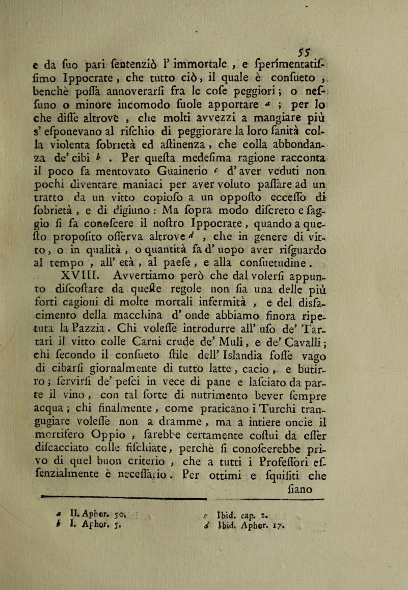 ss m c da fuo pari fentenziò Y immortale , e fperimentatif- limo Ippocrate , che tutto ciò, il quale è confueto , benché polla annoverarli fra le cofe peggiori ; o nef- funo o minore incomodo fuole apportare a ; per lo che dille altrove , che molti avvezzi a mangiare più $’ efponevano al rilchio di peggiorare la loro fanità col¬ la violenta fobrietà ed attinenza, che colla abbondan¬ za de’cibi b . Per quella medefima ragione racconta il poco fa mentovato Guainerio c d’aver veduti non pochi diventare maniaci per aver voluto pattare ad un tratto da un vitto copiolò a un oppofto eccetto di fobrietà , e di digiuno : Ma fopra modo difcreto e fag¬ gio li fa conofcere il noftro Ippocrate, quando a que¬ llo propolito ofierva altrove ^ , che in genere di vit¬ to, o in qualità , o quantità fa d’ uopo aver rifguardo al tempo , ali’ età , al paefe , e alla confuetudine. XVIII. Avvertiamo però che dal volerli appun¬ to dilcoftare da quefte regole non Ila una delle più forti cagioni di molte mortali infermità , e del disfa¬ cimento della macchina d’ onde abbiamo finora ripe¬ tuta la Pazzia. Chi volette introdurre all’ ufo de’ Tar¬ tari il vitto colle Carni crude de’ Muli, e de’ Cavalli ; chi fecondo il confueto Itile dell’ Islandia fotte vago di cibarli giornalmente di tutto latte, cacio , e butir¬ ro ; fervidi de’ pelei in vece di pane e lafciato da par¬ te il vino, con tal forte di nutrimento bever fempre acqua ; chi finalmente , come praticano i Turchi tran¬ gugiare voleflè non a dramme , ma a intiere oncie il mortifero Oppio , farebbe certamente coftui da eflèr dilcacciato colle fifehiate, perchè fi conofcerebbe pri¬ vo di quel buon criterio , che a tutti i Profeflòri ef- fenzialmente è accettai io. Per ottimi e fquilìti che fiano a II. Apbcr. 50, b I. Afhor. 5. c Ibid. cap. 2. d Ibid. Aphor, 17»