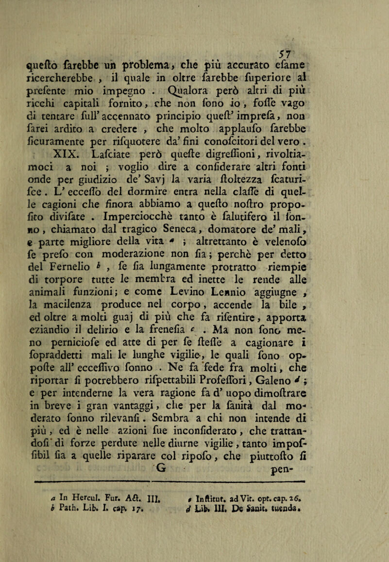 quello farebbe un problema, che più accurato efame ricercherebbe , il quale in oltre farebbe Superiore al prefente mio impegno . Qualora però altri di più ricchi capitali fornito, che non fono io, folle vago di tentare full’ accennato principio quell’ imprefa, noti farei ardito a credere , che molto applaufo farebbe Scuramente per rifquotere da’ fini conofcitori del vero . XIX. Lafciate però quelle digreffioni, rivoltia¬ moci a noi ; voglio dire a confederare altri fonti onde per giudizio de’ Savj la varia floltezza fcaturi- fce. L’ eccedo del dormire entra nella clallè di quel¬ le cagioni che finora abbiamo a quello noflro propo¬ sto divifate . Imperciocché tanto è falutifero il lòn- uo, chiamato dal tragico Seneca, domatore de’ mali, e parte migliore della vita * ; altrettanto è velenofò fe prefo con moderazione non Sa ; perchè per detto del Fernelio b , fe Sa lungamente protratto riempie di torpore tutte le membra ed inette le rende alle animali funzioni; e come Levino Lennio aggiugne , la macilenza produce nel corpo, accende la bile , ed oltre a molti guaj di più che fa rifentire, apporta eziandio il delirio e la frenefia c . Ma non fono me¬ no perniciofe ed atte di per fe Selle a cagionare i fopraddetti mali le lunghe vigilie-, le quali fono op- pofte all’ ecceflivo fonno . Ne fa fede fra molti, che riportar fi potrebbero rifpettabili Profeflbri, Galeno d ; e per intenderne la vera ragione fa d’ uopo dìmoftrare in breve i gran vantaggi, che per la fanità dal mo« derato fonno rilevanfi. Sembra a chi non intende di più, ed è nelle azioni fue inconfiderato, che trattan¬ doti' di forze perdute nelle diurne vigilie, tanto impof* Sbil Sa a quelle riparare col ripofo, che piuttofto fi G pen- a In Hercul. Fur. A&. II], b Path. JLib» I. cap. 17. 9 Inftitut. adVit. opt. cap. itf. 4 Life. 111. De Saait. tuenda.