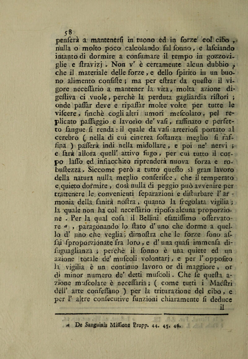 *8, * >. . • ' ; . ì penferà a mantenerli in tuono ed in forze eoi cibo , nulla o molto poco calcolando fui Tonno, e lafciando intanto di dormire a confumare il tempo in gozzovi¬ glie e ftravizj , Non v’ è certamente alcun dubbio f che il materiale delle forze, e dello Ipirito in un buo¬ no alimento confifle ; ma per eftrar da quello il vi¬ gore neceflàrio a mantener la vita, molta azione di¬ geriva ci vuole, perchè la perduta gagliardia rifiorì ; onde paflar deve e ripaflàr molte volte per tutte le vilcere, finche cogli altri umori mefcolato, pel re¬ plicato palleggio e lavorio de’ vali, raffinato e perfet¬ to fangue fi renda : il quale da vafi arteriofi portato al cerebro (, nella di cui cinerea foftanza meglio fi raf¬ fina ) patterà indi nella midollare, e poi ne’ nervi ; e farà allora quell* attivo fugo , per cui tutto il cor¬ po lattò ed infiacchito riprenderà nuova forza e ro- buftezza. Siccome però a tutto quello sì gran lavoro della natura nulla meglio conferifce, che il temperato e.quieto dormire , così nulla di peggio può avvenire per trattenere le convenienti feparazioni e diftnrbare Y ar - monia della finità noflra , quanto la fregolata vigilia ; la quale non ha col neceffitrio ripofo alcuna proporzio¬ ne . Per la qual cofa il Bellini efattiffimo oflervato- re a , paragonando lo flato d* uno che dorme a quel¬ lo d* uno che vegliai dimoflra che le forze fono af¬ fai fproporzionate fra loro , e d’ una quali immenfa di- iuguaglianza ; peichè il fònno è una quiete ed un azione totale de* mufcoli volontari, e per Y oppofito la vigilia è un continuo lavoro or di maggiore , or di minor numero de* detti mufcoli. Che fe quella a- zione mufcolare è neceflaria ; ( come tutti i Maéflri deli’ arte confettano ) per la triturazione del cibo, e per T altre conlècutive funzioni chiaramente fi deduce il /t De Sanguini Milione Propp. 44. 45. 4$.