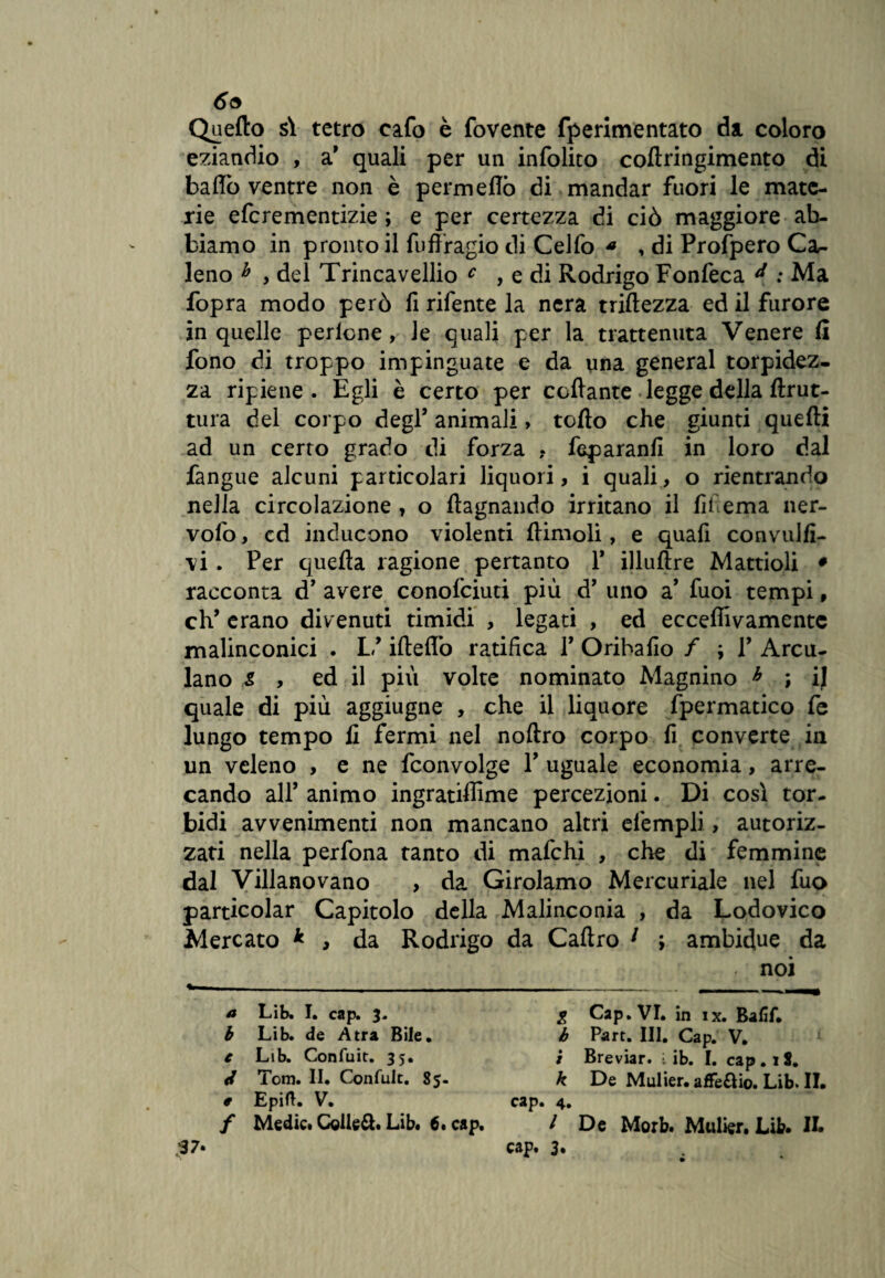 69 Quello sV tetro eafo è fovente fperimentato da coloro eziandio , a' quali per un infolito coftringimento di bado ventre non è permeilo di mandar fuori le mate¬ rie eferementizie ; e per certezza di ciò maggiore ab¬ biamo in pronto il fuffragio di Celfo * , di Profpero Ca,- leno h , del Trincavellio c , e di Rodrigo Fonfeca : Ma fopra modo però fi rifente la nera mitezza ed il furore in quelle perlcne, le quali per la trattenuta Venere fi fono di troppo impinguate e da una generai torpidez¬ za ripiene. Egli è certo per ccdante legge della ftrut- tura del corpo degl’ animali , tolto che giunti quelli ad un certo grado di forza ? feparanfi in loro dal fangue alcuni particolari liquori, i quali, o rientrando nella circolazione , o itagnando irritano il fil ema ner- vofo, cd inducono violenti (limoli, e quafi convulfi- \i. Per quella ragione pertanto Y illullre Mattioli • racconta d’ avere conofciuti più d’ uno a' fuoi tempi, eh’ erano divenuti timidi , legati , ed ecceffivamente malinconici . U ilteflò ratifica Y Oribafio / ; Y Arcu- lano s , ed il piu volte nominato Magnino h ; ij quale di più aggiugne , che il liquore fpermatico fe lungo tempo li fermi nel nollro corpo fi converte in un veleno , e ne fconvolge V uguale economia, arre¬ cando all’ animo ingrandirne percezioni. Di così tor¬ bidi avvenimenti non mancano altri efempli, autoriz¬ zati nella perfona tanto di mafehi , che di femmine dal Villano vano , da Girolamo Mercuriale nel fuo particolar Capitolo della Malinconia , da Lodovico Mercato * , da Rodrigo da Cadrò 1 ; ambidue da . noi a b e 0 Lib. I. cap. 3. Lib. de Atra Bile. Lib. Confuit. 35. Tom. II. Confuit. 85- Epift. V. Medici Collegi Libi 6. cap. g Cap. VI. in ix. Baflf. b Part. III. Cap. V. 1 / Breviar. • ib. I. cap .18. k De Mulier.aflfe6Iio.Lib.il. cap. 4. I De Morb. Mulier. Lib. IL cap. 3»