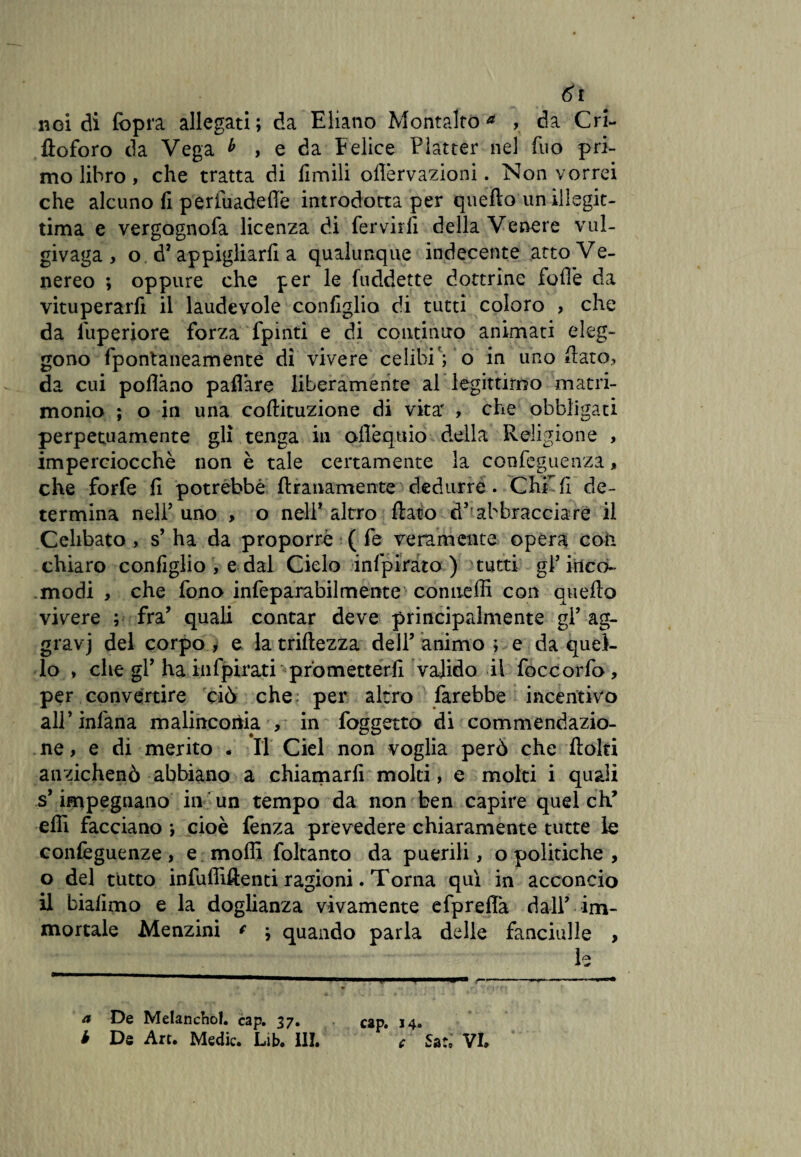 nei di (òpra allegati; da Eliano Montalto* , da Cri- ftoforo da Vega b , e da Felice Platter nel fuo pri¬ mo libro, che tratta di limili oflèrvazioni. Non vorrei che alcuno fi perfuadefiè introdotta per quello un illegit¬ tima e vergognofa licenza di fervidi della Venere vul- givaga , o dJ appigliarli a qualunque indecente atto Ve¬ nereo ; oppure che per le fuddette dottrine folle da vituperarfi il laudevole configlio di tutti coloro , che da fuperiore forza fpinti e di continuo animati eleg¬ gono fpontaneamente di vivere celibi; o in uno fiato, da cui pollano pafl’are liberamente al legittimo matri¬ monio ; o in una coftituzione di vita' , che obbligati perpetuamente gli tenga in ofiéquio della Religione , imperciocché non è tale certamente la confeguetrza, che forfè li potrebbe ftranamente dedurre. Chi fi de¬ termina nell5 uno , o nell* altro fiato d,;abbracciare il Celibato , s’ ha da proporre ( fe veramente opera con chiaro configlio , e dal Cielo infpirato ) tutti gl’ inco¬ modi , che fono infeparabilmente conneffi con quello vivere ; fra’ quali contar deve principalmente gl’ ag- gravj del corpo , e latriftezza dell’animo ; e da quel¬ lo , che gP ha infpirati prometterli valido il foccorfo, per convertire ciò che per altro farebbe incentivo all’infana malinconia. , in foggetto di commendazio¬ ne , e di merito . Il Ciel non voglia però che flolti anzichenò abbiano a chiamarli molti, e molti i quali s’impegnano in un tempo da non ben capire quel eh’ elli facciano ; cioè fenza prevedere chiaramente tutte le confeguenze, e molli foltanto da puerili, o politiche , o del tutto infuffiftenti ragioni. Torna qui in acconcio il bialimo e la doglianza vivamente efprefià dall’ im¬ mortale Menzini * } quando parla delle fanciulle , le a De Melanchol. cap. 37. Cap. 14. i De Art. Medie. Lib. III. c Sa:» VI.