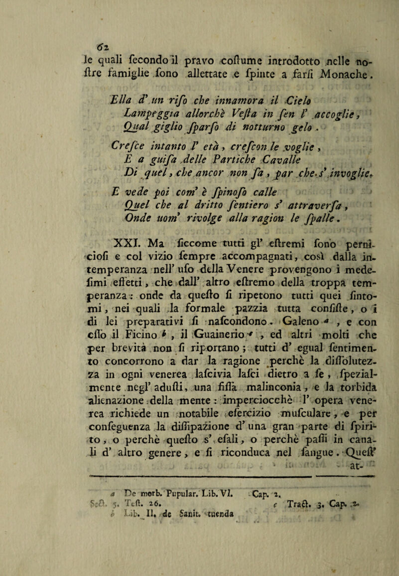 6i le quali fecondo il pravo coflume introdotto nelle no- flre famiglie fono allettate e fpinte a far/i Monache. Ella cT un rifo che innamora il Cielo Lampeggia allorché Vejla in fen V accoglie, Qual giglio fparfo di notturno gelo . Crefce intanto T età > crefcon le voglie y E a guifa delle Paniche Cavalle Di quel, che ancor non fa , par che-s' invoglie* E vede poi comy è fpinofo calle Quel che al dritto fentiero s’ attraverfa, Onde uom rivolge alla ragion le fpalle. XXI. Ma ficcome tutti gl* eftremi fono perni- ciofi e col vizio fempre accompagnati, così dalla in¬ temperanza nell’ufo della Venere provengono i mede- fimi < effetti, che dall* ; altro elìremo della troppa tem¬ peranza: onde da quello fi ripetono tutti quei finto¬ mi, nei quali Ja formale pazzia tutta confifle, o i di lei preparativi fi nafcondono* Galeno a , e con cflò il Ficino * , il Guainerio * , ed altri molti che per brevità non fi riportano; tutti d’ egual fentimen- to concorrono a dar la ragione perchè la diflòlutez- za in ogni venerea .laici via laici dietro a fe , .Ipezial- mente negl’ adulti, una fifià malinconia, e Ja torbida alienazione ; della mente : imperciocché Y opera vene¬ rea richiede un notabile <;eferóizio mufculare, e per confeguenza la diffrazione d* una gran parte di fpiri- to, o perchè quello s’ efali, o perchè pafii in cana¬ li d’ altro genere, e fi riconduca nel fangue.• QuefF ‘ ii' ’ : • at- a De morb. Pupular. Lìb. VI. * Cap. 2.. 5* 26« c Tra£h 3. Cap. b Lib. Il* de 5anit.'tuenda