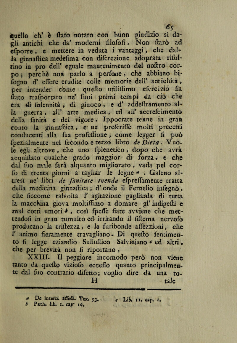 quello cV è flato notato con buon giudizio sì da¬ gli antichi che da’ moderni filofofi. Non ftarò ad cfporre , e mettere in veduta i vantaggi, che dal¬ la ginnaftica medefima con difcrezione adoprata riful- tino in prò dell’ eguale mantenimento del noflro cor¬ po ; perchè non parlo a perfine, che abbiano bi* fogno d9 e fière erudite colle memorie dell9 antichità , per intender come quefto utiliffimo efercizio fia flato trafportato ne* fuoi primi tempi da ciò che era di lolennità , di giuoco, e d9 addeftramento al¬ la guerra, all* arte medica, ed all9 accrefcimento della fanità e del vigore. Ippocrate tenne in gran conto la ginnaflica, e ne pre&riflè molti precetti conducenti alla fua profeflione, come legger li può fpezialmente nel fecondo e terzo libro de Dieta. Vuo¬ le egli altrove , che uno fpleitetico > dopo che avrà acquiflato qualche grado maggior di forza, e che dal fuo male farà alquanto migliorato, vada pel cor- fo di trenta giorni a tagliar le legne * . Galeno al¬ tresì ne’ libri de fanitate tuenda elpreflamente tratta della medicina ginnaftica; d’onde il Fernelio infegnò» che ficcome talvolta l9 agitazione gagliarda di tutta la macchina giova moltiflìmo a domare gfindigeAi c mal cotti umori * , così fpeflè fiate avviene che met¬ tendoli in gran tumulto ed irritando il fiftema nervofo producano la triftezza, c le furibonde affezzioni, che T animo fieramente travagliano. Di quefto lentimen- to fi legge eziandio Sulluftico Salviniano * ed altri, che per brevità non fi riportano , XXIIL II peggiore incomodo però non viene tanto da quefto viziofo eccello quanto principalmen¬ te dal fuo contrario difetto; voglio dire da una ta¬ li tale