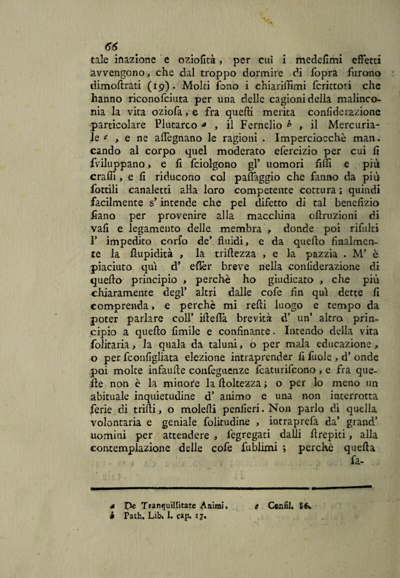 66 tale inazione e oziofità, per cui i medefimi effetti avvengono, che dal troppo dormire di fopra furono rìimofìrati (19)* Molti fono i chiariffimi fcrittori che hanno riconofciuta per una delle cagioni della malinco¬ nia la vita oziofa, e fra quelli merita confiderazione particolare Plutarco a , il Fernelio * > il Mercuria¬ le c , e ne affegnano le ragioni . Imperciocché man. cando al corpo quel moderato efercizio per cui fi fviluppano, e fi fciolgono gP uomori filli e più craflì, e fi riducono col paflàggio che fanno da più fottili canaletti alla loro competente cottura ; quindi facilmente s’intende che pel difetto di tal benefizio fiano per provenire alla macchina ofiruzioni di vali e legamento delle membra , donde poi rifiliti T impedito corfo de’ fluidi, e da quello finalmen¬ te la fiupidità , la trillezza , e la pazzia . M’ è piaciuto qui d’ eflèr breve nella confiderazione di quello principio > perchè ho giudicato , che più chiaramente degl’ altri dalle cofe fin qui dette fi comprenda, e perchè mi relli luogo e tempo da poter parlare coll’ illeflà brevità d’ un* 1 altro prin¬ cipio a quello limile e confinante. Intendo della vita folitaria, la quala da taluni, o per mala educazione -> o per fconfigliata elezione intraprender fi fuole , d’ onde poi molte infaufle confeguenze fcaturifcono , e fra que¬ lle non è la minore la lloltezza ; o per lo meno un abituale inquietudine d’ animo e una non interrotta ferie di trilli, o molelli penfieri. Non parlo di quella volontaria e geniale folitudine , intraprefà da’ grand’ uomini per attendere , lègregati dalli llrepiti, alla contemplazione delle cofe fublimi \ perchè quella « 1 fa- d De Tranquillitate Animi* s C*niil4