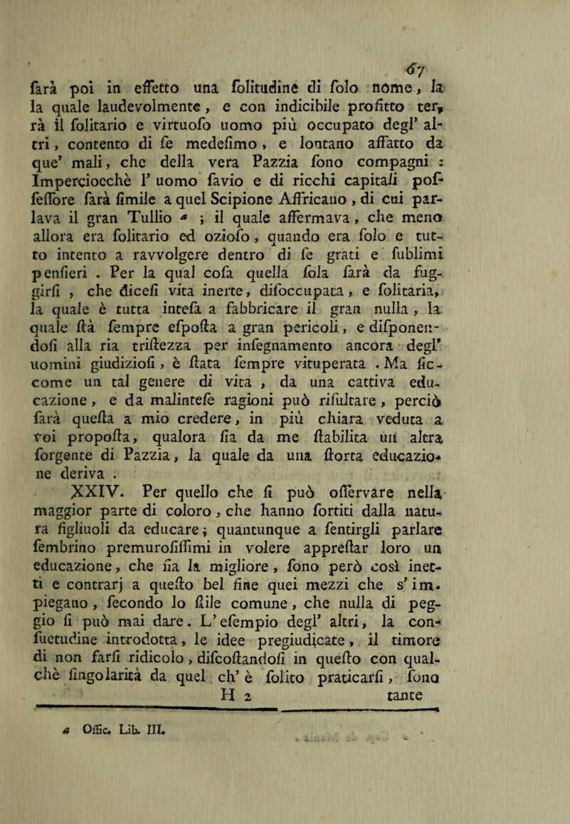 - <*7 farà poi in effetto una folitudine di folo nome, la la quale laude volmente, e con indicibile profitto ter, rà il folitario e virtuofo uomo più occupato degl* al¬ tri , contento di fe medefimo * e lontano affatto da que’ mali, che della vera Pazzia fono compagni ; Imperciocché V uomo favio e di ricchi capitali pop feffore farà limile a quel Scipione Affricano , di cui par¬ lava il gran Tullio a ; il quale affermava, che meno allora era folitario ed oziofo, quando era folo e tut¬ to intento a ravvolgere dentro di le grati e fublimi penfìeri . Per la qual colà quella loia farà da fug¬ girli , che diceli vita inerte, difoccupata, e folitaria, la quale è tutta intefa a fabbricare il gran nulla , la quale ftà Tempre efpofta a gran pericoli, e difponen- dofi alla ria triftezza per infegnamento ancora degl’ uomini giudizio!! > è Hata Tempre vituperata .Ma fic- come un tal genere di vita , da una cattiva edu¬ cazione , e da malintelé ragioni può rifultare> perciò farà quella a mio credere, in più chiara veduta a voi propolla, qualora fia da me lìabilita uii altra forgente di Pazzia, la quale da una Aorta educazio-* ne deriva . XXIV. Per quello che fi può oflèrvare nella maggior parte di coloro , che hanno Tortiti dalla natu¬ ra figliuoli da educare, quantunque a fentirgli parlare fembrino premurofiffimi in volere appreftar loro un educazione, che fia la migliore, fono però così inet¬ ti e contrarj a quefio bel fine quei mezzi che s?im. piegano , fecondo lo fiile comune, che nulla di peg¬ gio fi può mai dare. L’efempio degl’ altri, la con-» fuetudine introdotta, le idee pregiudicate, il timore dì non farli ridicolo, difcofìandoli in quello con qual- chè fingolarità da quel eh’ è folito praticarli, fono H 2 tante * OfHc. Lib. III.