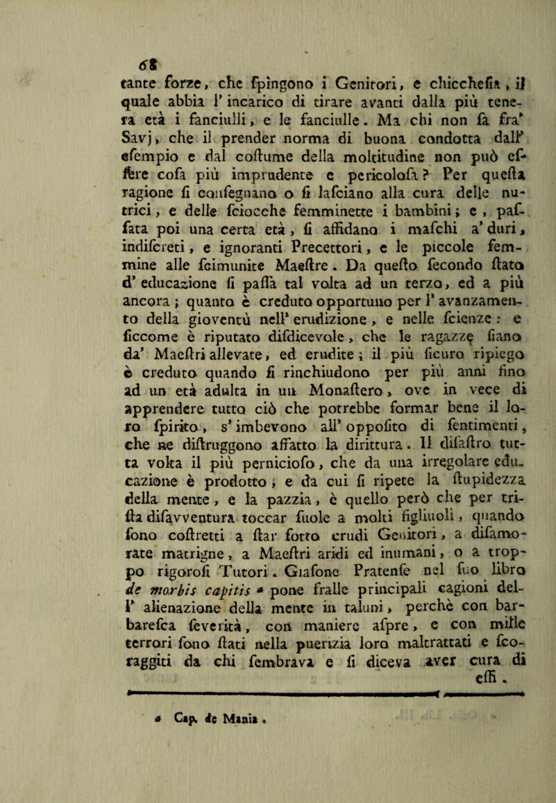 6t tante forze, che fpingono i Genitori, e chicchefia » il quale abbia P incarico di tirare avanti dalla più tene¬ ra età i fanciullie le fanciulle. Ma chi non fa fra* Savj, che il prender norma di buona condotta dall' efempio e dal coftume della moltitudine non può ef- ftre cofa più imprudente c pcricolafa ? Per quella ragione fi eonfeguano o fi lafciano alla cura delle nu¬ trici , e delle fciocehe femminette i bambini ; e , paf- fata poi una certa età , fi affidano i mafchi a* duri, indifcreti, e ignoranti Precettori, e le piccole fem¬ mine alle fcimunite Maeftre * Da quello fecondo flato cT educazione fi palla tal volta ad un terzo, ed a più ancora ^ quanta è creduto opportuno per 1* avanzamen¬ to della gioventù nell1 erudizione, e nelle fcienze : e ficcome è riputato difdicevole, che le ragazze liana da’ Maeflri allevate, ed erudite ì il più ile uro ripiego è creduto quando fi rinchiudono per pili anni fino ad un età adulta in un Monaftero > ove in vece di apprendere tutto ciò che potrebbe formar bene il lo¬ ro Ipirito, s* imbevono all* oppofito di fentimenti, che ne diftruggono affatto la dirittura. Il difaftro tut¬ ta volta il più perniciofo, che da una irregolare edu¬ cazione è prodotto , e da cui fi ripete la ftupidezza della mente , e la pazzia, è quello però che per tri¬ lla difavventura toccar fuole a molti figliuoli, quando fono coftretti a flar fotta crudi Genitori, a difamo- rate matrigne, a Maeflri aridi ed inumani, o a trop¬ po rigorofi Tutori * Giafone Pratenfe nel fuo libro de mar bis capitis a pone fralie principali cagioni del- V alienazione della mente in taluni, perchè con bar- barefca feverità, con maniere afpre » e con mille terrori fono flati nella puerizia loro maltrattati e feo- raggiti da chi fembrava e fi diceva aver cura di elfi . ■■ ■■— i mi ■ ■ m*i ■ i ■- a Cip. ie Manit.