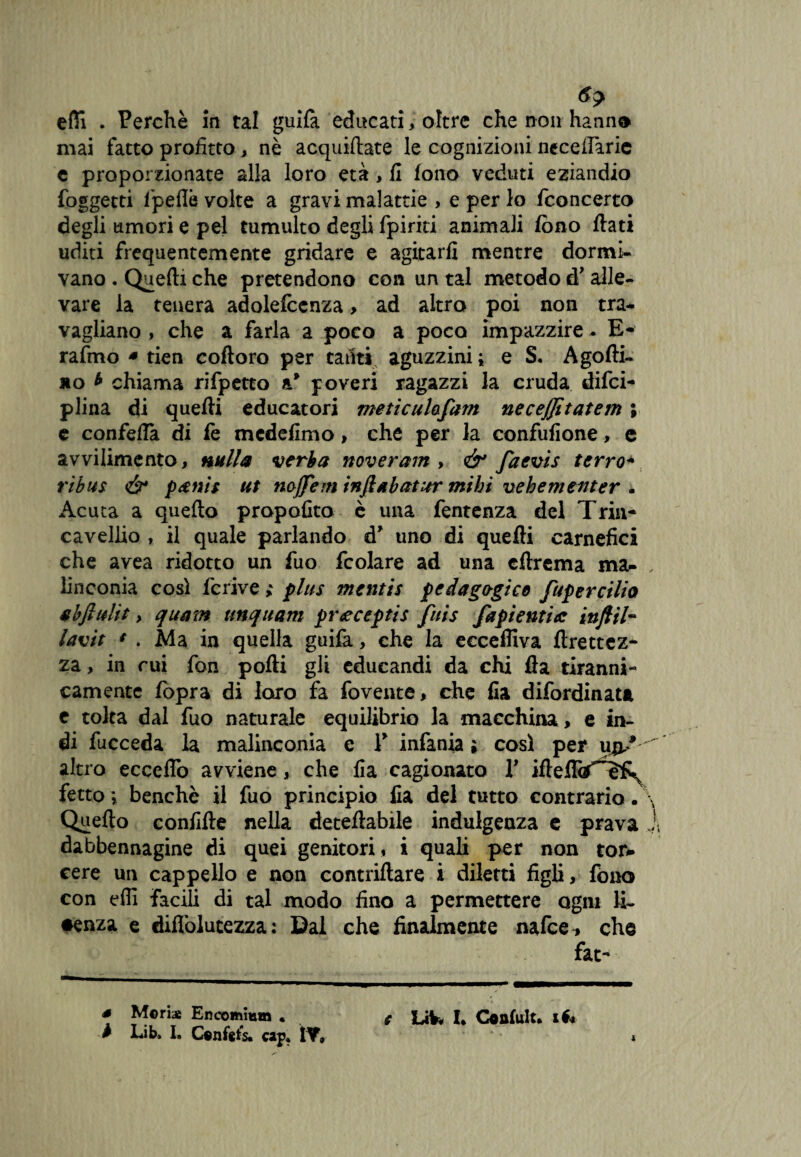 efli . Perchè in tal guilà educati, oltre che non hanno mai fatto profitto, nè acquiftate le cognizioni necefiaric e proporzionate alla loro età, li fono veduti eziandio foggetti fipeflè volte a gravi malattie > e per lo /concerto degli umori e pel tumulto degli fpiriti animali fono fiati uditi frequentemente gridare e agitarli mentre dormi¬ vano . Quelli che pretendono con un tal metodo à’ alle¬ vare la tenera adolefcenza, ad altro poi non tra¬ vagliano , che a farla a poco a poco impazzire. E- rafmo * tien coftoro per tanti aguzzini ; e S. Agofti- no * chiama rifpetto a* poveri ragazzi la cruda difci- piina di quefii educatori meticulafam neceffitatem ; e confetta di fe medefimo , che per la confufione, e avvilimento, nulla verba noveram , & faevis terrò* ribus & paenìs ut nojjem ìnftabcttur mibi vebemeiiter . Acuta a quello propofito è una fentenza del Trin- cavellio , il quale parlando d* uno di quelli carnefici che avea ridotto un fuo fcolare ad una cflrema ma¬ linconia così fcrive ; plus mentis pedagogico fupercilia abfiulit, quam unquam prteceptis fuis fapientia inftil- lavit * . Ma in quella guilà, che la ecceffiva ftrettez- za, in cui fon polli gli educandi da chi Ila tiranni¬ camente fopra di loro fa fovente, che Ila difordinata e tolta dal fuo naturale equilibrio la macchina, e in¬ di fucceda la malinconia e Y infanta ; così per upS ' altro ecceflo avviene, che fia cagionato Y iftelTtf^h^ fette ; benché il fuo principio Ila del tutto contrario. \ Quello confifte nella deteftabile indulgenza c prava j, dabbennagine di quei genitori , i quali per non tor* cere un cappello e non contattare i diletti figli, fono con dii facili di tal modo fino a permettere ogni li- •enza e diflòlucezza : Dal che finalmente nafee* che fat- s Meri* Encomi»» . * LiV« I. Confult. xé* b Lib. I. Confata cap* ÌY,