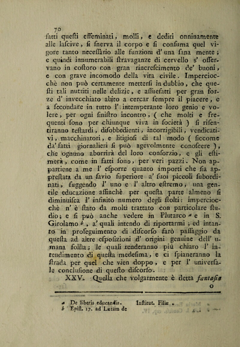 7° fatti quelli effeminati, molli, e dediti onninamente alle lafcive, fi fnerva il corpo e fi confuma quel vi¬ gore tanto neceJTario alle funzioni d’ una fana mente ; e quindi innumerabili ftravaganze di cervello s’ ofler- vano in cofloro con gran rincrefcimento de’ buoni, e con grave incomodo della vita civile. Impercioc¬ ché non può certamente metterli indubbio, che que¬ lli tali nutriti nelle delizie, e afiùefatti per gran for¬ ze d’ invecchiato abito a cercar fempre il piacere, e a fecondare in tutto F intemperante loro genio e vo¬ lere , per ogni finiflro incontro , { che molti e fre¬ quenti fono per chiunque viva in focietà ) fi rifen- tiranno tefiardi, difobbedienti, incorrigibili, vendicati¬ vi , macchinatori, e litigio.fi di tal modo ( ficcome da' fatti giornalieri fi può agevolmente conofcere ) , che ognuno aborrirà del loro conforzio, c gli effi¬ mera , come in fatti fono, per veri pazzi. Non ap¬ partiene a me F elporre quanto importi che ila ap¬ piedata da un favio fuperiore a’ fuoi piccoli fubordi- nati, fuggendo F uno e F altro eflremo, una gen¬ tile educazione affinchè per quella parte almeno fi diminuifea F infinito numero degli ilolti : impercioc¬ ché n’ è flato da molti trattato con particolare Au¬ dio * e fi può anche vedere in Plutarco * e in S. Girolamo * , a* quali intendo di riportarmi ; ed intan¬ to in profeguimento di difeorfb farò palléggio da quella ad altre dpofizioni d’ origini genuine dell’ u- mana follìa* le quali tenderanno piu chiaro T in¬ tendimento di queAa medefima, e ci fpianeranno la firada per quel che v-ien doppo , e per F uni verba¬ le conclufione di queflo difcorlò. XXV. Quella che volgarmente è detta fantafia o a De lfteris educaniis. Inflitut» Filiae