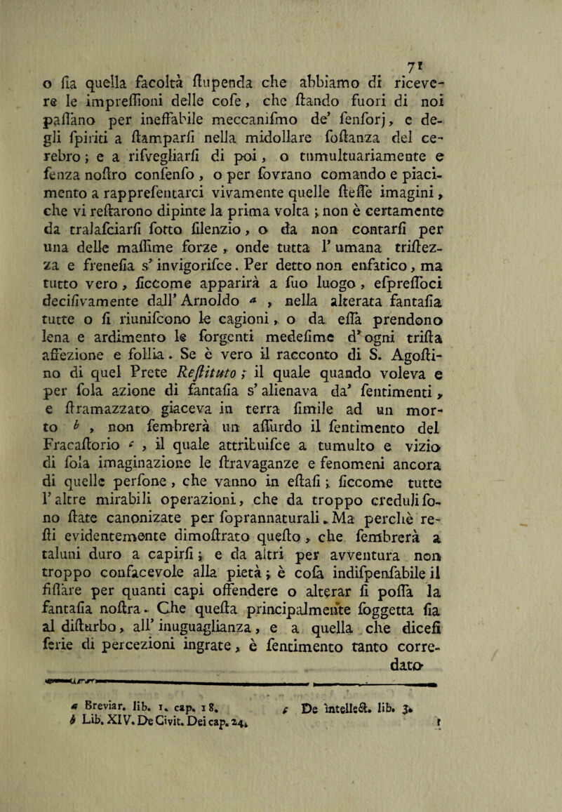 7* o fia quella facoltà flupenda che abbiamo di riceve¬ re le impreffioni delle cofe, che dando fuori di noi padano per ineffabile meccanifmo de’ fenforj, e de¬ gli {piriti a damparfi nella midollare fodanza del ce- rebro ; e a rifvegliarfl di poi, o tumultuariamente e fenza noflro confenfo , o per fovrano comando e piaci¬ mento a rapprefentarci vivamente quelle deffe imagini, che vi reftarono dipinte la prima volta > non è certamente da tralafciarfi fotto filenzio, o da non contarli per una delle maffime forze , onde tutta V umana tridez- za e frenefia s? invigorifce. Per detto non. enfatico, ma tutto vero , ficcome apparirà a fuo luogo , efpreffoci deci/ivamente dall' Arnoldo * , nella alterata fantafìa tutte o fi riunifcono le cagioni, o da eflà prendono lena e ardimento le forgenti medefime d* ogni trilla affezione e follìa. Se è vero il racconto di S. Agofti- no di quel Prete ReJlituto ; il quale quando voleva e per fola azione di fantafìa s’ alienava da* fentimenti > e flramazzato giaceva in terra limile ad un mor¬ to * , non fembrerà un affurdo il fentimento del Fracafiorio * , il quale attribuire a tumulto e vizio di fola imaginazione le ftravaganze e fenomeni ancora di quelle perfone, che vanno in eflafi ficcome tutte V altre mirabili operazioni, che da troppo creduli fo¬ no fiate canonizate per foprannaturali * Ma perchè re¬ di evidentemente dimoflrato quello > che fembrerà a taluni duro a capirli * e da altri per avventura non troppo condicevole alla pietà » è colà indifpenfabile il filare per quanti capi offendere o alterar lì poffa la fantafìa nofira. Che quella principalmente fòggetta Ila al difltirbo, all’ inuguaglianza, e a quella che dicefì ferie di percezioni ingrate > è fentimento tanto corre¬ data | f *■ > 9 e De ìntelle&. lib. 3* r * Breviar. lib. u cap. 18. b Lib. XIV. De Givit. Dei cap. 24* » ■*