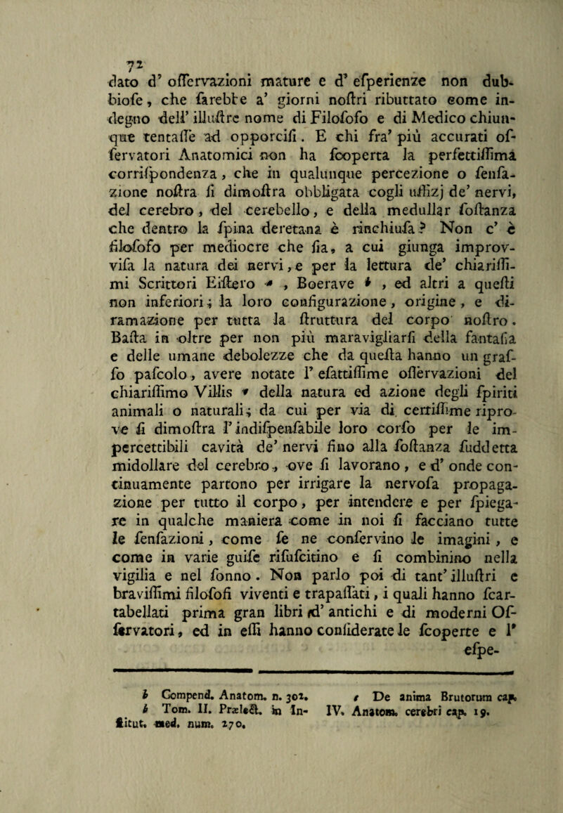 7* . . dato d’ oflervazioni mature e d’ efperienze non dub- hiofe, che farebbe a’ giorni noftri ributtato some in¬ degno delF iliuflrc nome di Filofofo e di Medico chiun¬ que tenta de ad opporcili. E chi fra’ più accurati of- fervatori Anatomici non ha fcoperta la perfetciflima corrilpondenza, che in qualunque percezione o fenfa- zione noflra fi dimoftra obbligata cogli uffizj de’ nervi, del cerebro, del cerebello, e della medullar foftanza che dentro la fpina deretana è rinchiufa? Non c’ è filofofo per mediocre che fia, a cui giunga improv- vifa la natura dei nervi, e per ia lettura de* chiarir¬ mi Scrittori Eilbero * , Boerave * , ed altri a quelli non inferiori ; la loro configurazione , origine , e di¬ ramazione per tutta la /trattura del corpo noftro ♦ Bada in oltre per non più maravigiiarfi della fantafa e delle umane debolezze che da quella hanno un graf¬ fo pafcolo , avere notate F efattiflime oflèrvazioni del chiariffimo Villis * della natura ed azione degli fpiriti animali o naturali 4 da cui per via di cerriiìime ripro¬ ve fi dimoftra F indifpenfabile loro corfo per le im¬ percettibili cavità de’ nervi fino alla foltanza fuddetta midollare del cerebro-ove fi lavorano , e d’ onde con¬ tinuamente partono per irrigare la nervofa propaga¬ zione per tutto il corpo, per intendere e per /piega¬ re in qualche maniera come in noi fi facciano tutte le fenfazioni, come fe ne confervino le imagini, e come in varie guife rifufcitino e fi combinino nella vigilia e nel fonno . Non parlo poi di tant’illuftri e bra vidimi filofofi viventi e trapaifati, i quali hanno fcar- tabellati prima gran libri *d’ antichi e di moderni Of- forvatori, ed in effi hanno conliderate le fcoperte e F efpe- b GompenH. Anatom. n. 301* t De anima Brutorum cap» è Tom. II. PraeU&. in In- IV» Anatom» cerebri c^p, 19. ftitut» med. num. 270.