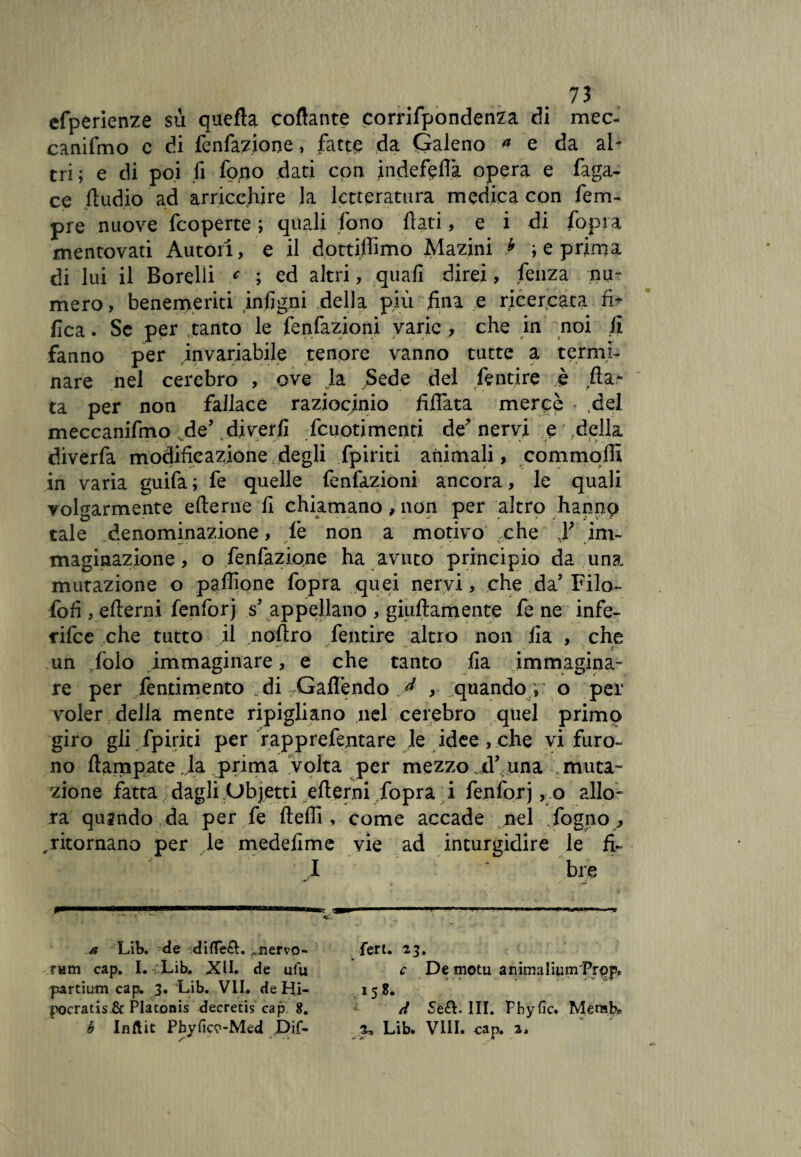 efperienze su quefla collante corrifpondenza di mec- canifmo c di fenfaziooe, fatte da Galeno ^ e da al¬ tri; e di poi fi fo,no dati con indefeflà opera e faga- ce Audio ad arricchire la letteratura medica con Tem¬ pre nuove feoperte ; quali fono flati, e i di fopra mentovati Autori, e il dottiflimo Mazini * ; e prima di lui il Rorelli c ; ed altri, quali direi, fenza nu¬ mero, benemeriti infigni della più /ina e ricercata & fica. Se per .tanto le fenfazioni varie, che in noi fi fanno per invariabile tenore vanno tutte a termi¬ nare nel cerebro , ove Ja Sede del fentire è fia¬ ta per non fallace raziocinio Aliata mercè * del meccanifmo de’ diverfi fcuotimenti de' nervi e .della diverfa modificazione degli fpiriti animali, commoffi in varia guifa ; fe quelle Tentazioni ancora, le quali volgarmente efterne fi chiamano , non per altro hannp tale denominazione, le non a motivo che F im¬ maginazione, o fenfaziane ha avuto principio da una mutazione o pafllone fopra quei nervi, che da5 Filo- foli, eflerni fenforj s appellano , giuftamente fe ne infe- rifee che tutto il noflro fentire altro non ila , che ■“ V •** j '■ ’f, A un foio immaginare, e che tanto fia immagina¬ re per fendmento di rGafl*endo y , ^quando, o per voler della mente ripigliano nel cerebro quel primo giro gli fpiriti per rapprefentare le idee , che vi furo¬ no ft am paté Ja prima volta per mezzo d’ una muta¬ zione fatta dagli Objetti ertemi fopra i fenforj, o allo¬ ra quando da per fe ftefli, come accade nel fogno , ,ritornano per le medefime vie ad inturgidire le fi- I v bre i i i un.. ■ a Lib. de difTe£L .aiervo- ram cap. I. Lib. XII. de ufu partium cap. 3. Lib. VII. de Hi- pocratis.& Placonis decretis cap 8. b Iflftit Phyficp-Med .Dif¬ ferì. 23. c De motu ammaliumPrppe 15 8. tt Se£L III. Fhyfic. Merab* 2, Lib. Vili. cap. 2,