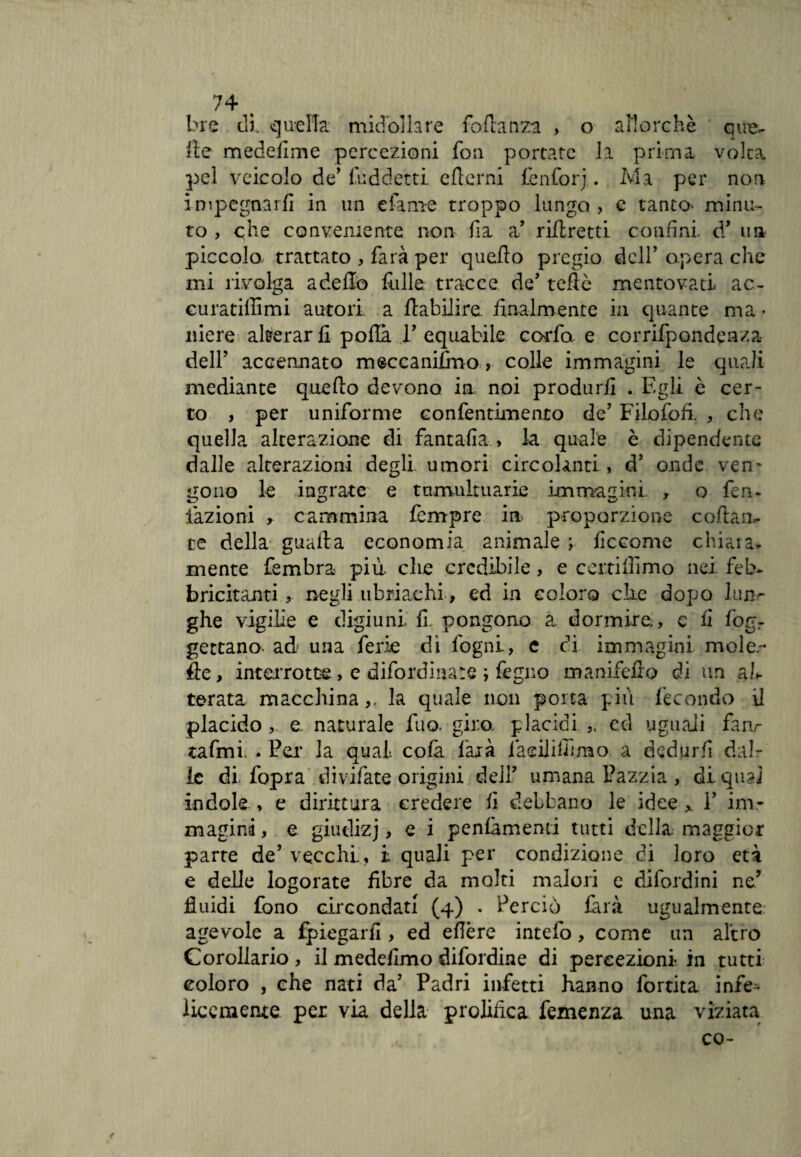 bre di. quella midollare fodanza , o allorché que¬ lle medefime percezioni fon portate li prima volta pel veicolo de’fuddetti edemi lénforj. Ma per non impegnarli in un e fa me troppo lungo, c tanto- minu¬ to , che conveniente non da a’ ridretti confini, d’ un piccolo, trattato , farà per quedo pregio dell’ opera che mi rivolga a dello falle tracce de’ tede mentovati ac- curatiffimi autori a dabilire finalmente in quante ma • niere alterar fi polla 11 equabile coffa e corrifpondenza- dell’ accennato meccanifmo, colle immagini le quali mediante quedo devono in noi produrli . Egli è cer¬ to , per uniforme confentimenro de’ Filofofi. , che quella alterazione di fantafia , la quale è dipendente dalle alterazioni degli umori circolanti , d’ onde vem «tono le ingrate e tumultuarie immagini- , o fen- fazioni , cammina fempre in proporzione codaa- te della guada economia animale ; lìccome chiara* mente fembra più. clic credibile, e certifiimo nei feb¬ bricitanti , negli ubriachi, ed in coloro che dopo lun¬ ghe vigilie e digiuni fi pongono a dormire., c fi fogr gettano- ad una ferie di fogni, e ci immagini moie- de, interrotte, e difordinare ; fegno manifefro di un ah terata macchina,, la quale non porta più fecondo il placido, e. naturale fuo. giro, placidi cd uguali fanr tafmi. . Per la qual, cola farà fàeilifilnao. a dedurli dal¬ le di fopra divifate origini deli umana Pazzia , diqn?ì indole, e dirittura credere fi debbano le idee 1’ im¬ magina, e giudizj, e i pentimenti tutti della maggior parte de’ vecchi, i quali per condizione di loro età e delle logorate fibre da molti malori e difordini ne’ fluidi fono circondati (4) . Perciò làrà ugualmente agevole a fpiegarfi , ed efière intefo, come un altro Corollario , il medefimo difordine di percezioni in tutti coloro , che nati da’ Padri infetti hanno fortita infe^- licemenre per via della prolifica Temenza una viziata co-