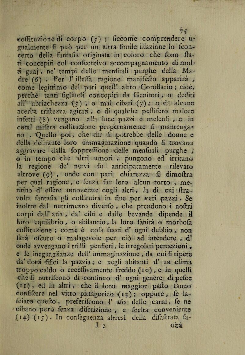 ■còftituzione di corpo (5) ; ficcome comprendere u- gualmente fi può per un altra fimiie illazione lo fcon- certo della fantafia originata in coloro che fono fla¬ ti concepiti col confectitivo accompagnamento di moi¬ ri guaj > ne’ tempi delie menfuali purghe della Ma¬ dre (6) . Per T ifleffa ragione manifefio apparirà , come legittimo del pari altro Corollario ; cioè, perchè tanti figliuoli concepiti da Genitori, o dediti all’ ubriachezza (5) , o mal cibati (y) ; o ria alcune acerba triftezza agitati, o di qualche peflifero malore infetti (8) vengano alla luce pazzi e melenfi , e in coca! mifera cofrituzione perpetuamente fi mantenga¬ no . 'Quello poi, che dir fi potrebbe delle donne e della delirante loro -immaginazione quando fi trovano aggravate dalla fopprefìione delle menfuali purghe , o in tempo che altri umori , pungono ed irritano la regione rie5 nervi fu anticipatamente rilevato altrove (9) , onde con pari chiarezza fi dimoflra per qual ragione , e fenza far loro alcun torto , me¬ ritino d’ edere annoverate cogli altri, la di cui iìra- volta fantafia gli cofiituirà in fine per -veri pazzi . Se inoltre dal nutrimento diverfo , che prendono i n offri corpi dalf aria, da’ cibi e dalle bevande dipende il loro equilibrio , o sbilancio, la loro fanità o morbola coflituzione ; come è cofa fuori ogni dubbio , non farà ofeuro o malagevole per ciò ad intendere , ri’ onde avvengano i trilli penfieri, le irregolari percezioni e le ineguaglianze delP immaginazione , da cui fi ripete da* dotti filici la pazzia ; e negli abitanti ri’ un clima troppo caldo o eccefhvamente freddo (io) , e in quelli che fi mttrifeono di continuo ri5 ogni genere rii pefee (11), eri in altri, che il /loro maggior palio fanno confiftere nel vitto pitagorico (13); oppure, fe la¬ biato quefto , preferirono ì’ ufo delle carni, fe ne cibano però fenza riiferizioae , e feelta conveniente (14) (15) . In confeguenza altresì della difafìrata fa-